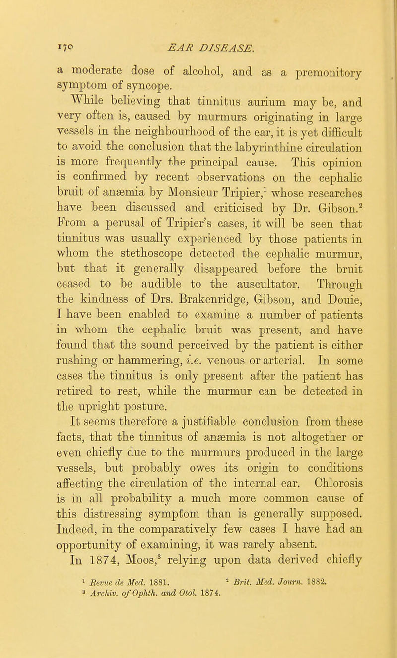 a moderate dose of alcohol, and as a premonitory symptom of syncope. While believing that tinnitus aurium may be, and very often is, caused by murmurs originating in large vessels in the neighbourhood of the ear, it is yet difficult to avoid the conclusion that the labyrinthine circulation is more frequently the principal cause. This opinion is confirmed by recent observations on the cephalic bruit of anaemia by Monsieur Tripier,1 whose researches have been discussed and criticised by Dr. Gibson.2 From a perusal of Tripier's cases, it will be seen that tinnitus was usually experienced by those patients in whom the stethoscope detected the cephalic murmur, but that it generally disappeared before the bruit ceased to be audible to the auscultator. Through the kindness of Drs. Brakenridge, Gibson, and Douie, I have been enabled to examine a number of patients in whom the cephalic bruit was present, and have found that the sound perceived by the patient is either rushing or hammering, i.e. venous or arterial. In some cases the tinnitus is only present after the patient has retired to rest, while the murmur can be detected in the upright posture. It seems therefore a justifiable conclusion from these facts, that the tinnitus of anaemia is not altogether or even chiefly due to the murmurs produced in the large vessels, but probably owes its origin to conditions affecting the circulation of the internal ear. Chlorosis is in all probability a much more common cause of this distressing symptom than is generally supposed. Indeed, in the comparatively few cases I have had an opportunity of examining, it was rarely absent. In 1874, Moos,3 relying upon data derived chiefly 1 Revue tie Med. 1881. 1 Brit. Med. Journ. 1882. » Archiv. ofOphth. and Otol. 1874.