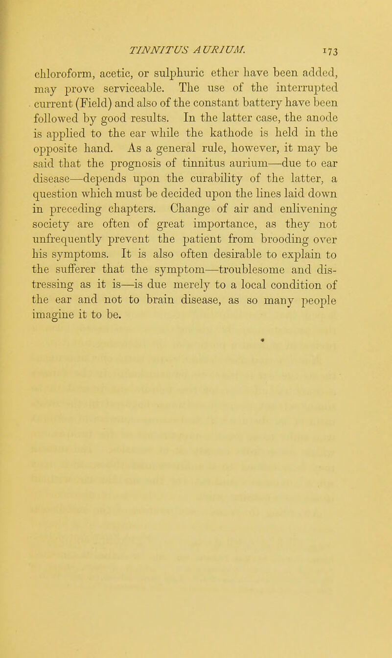 chloroform, acetic, or sulphuric ether have been added, may prove serviceable. The use of the interrupted current (Field) and also of the constant battery have been followed by good results. In the latter case, the anode is applied to the ear while the kathode is held in the opposite hand. As a general rule, however, it may be said that the prognosis of tinnitus aurium—due to ear disease—depends upon the curability of the latter, a question which must be decided upon the lines laid down in preceding chapters. Change of air and enlivening society are often of great importance, as they not unfrequently prevent the patient from brooding over his symptoms. It is also often desirable to explain to the sufferer that the symptom—troublesome and dis- tressing as it is—is due merely to a local condition of the ear and not to brain disease, as so many people imagine it to be.