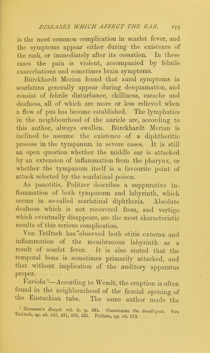 is the most common complication in scarlet fever, and the symptoms appear either during the existence of the rash, or immediately after its cessation. In these cases the pain is violent, accompanied by febrile exacerbations and sometimes brain symptoms. Btirckhardt Merian found that aural symptoms in scarlatina generally appear during desquamation, and consist of febrile disturbance, chilliness, earache and deafness, all of which are more or less relieved when a flow of pus has become established. The lymphatics in the neighbourhood of the auricle are, according to this author, always swollen. Btirckhardt Merian is inclined to assume the existence of a diphtheritic process in the tympanum in severe cases. It is still an open question whether the middle ear is attacked by an extension of inflammation from the pharynx, or whether the tympanum itself is a favourite point of attack selected by the scarlatinal poison. As panotitis, Politzer describes a suppurative in- flammation of both tympanum and labyrinth, which occurs in so-called scarlatinal diphtheria. Absolute deafness which is not recovered from, and vertigo which eventually disappears, are the most characteristic results of this serious complication. Von Troltsch has 'observed both otitis externa and inflammation of the membranous labyrinth as a result of scarlet fever. It is also stated that the temporal bone is sometimes primarily attacked, and that without implication of the auditory apparatus proper. Variola}—According to Wendt, the eruption is often found in the neighbourhood of the faucial opening of the Eustachian tube. The same author made the 1 Ziemssen's Encijcl. vol. ii. p. 361. Curscliman On Small-vox. Von Troltsch, op. cit. 107, 381, 385, 531. Politzer, op. cit. 813.