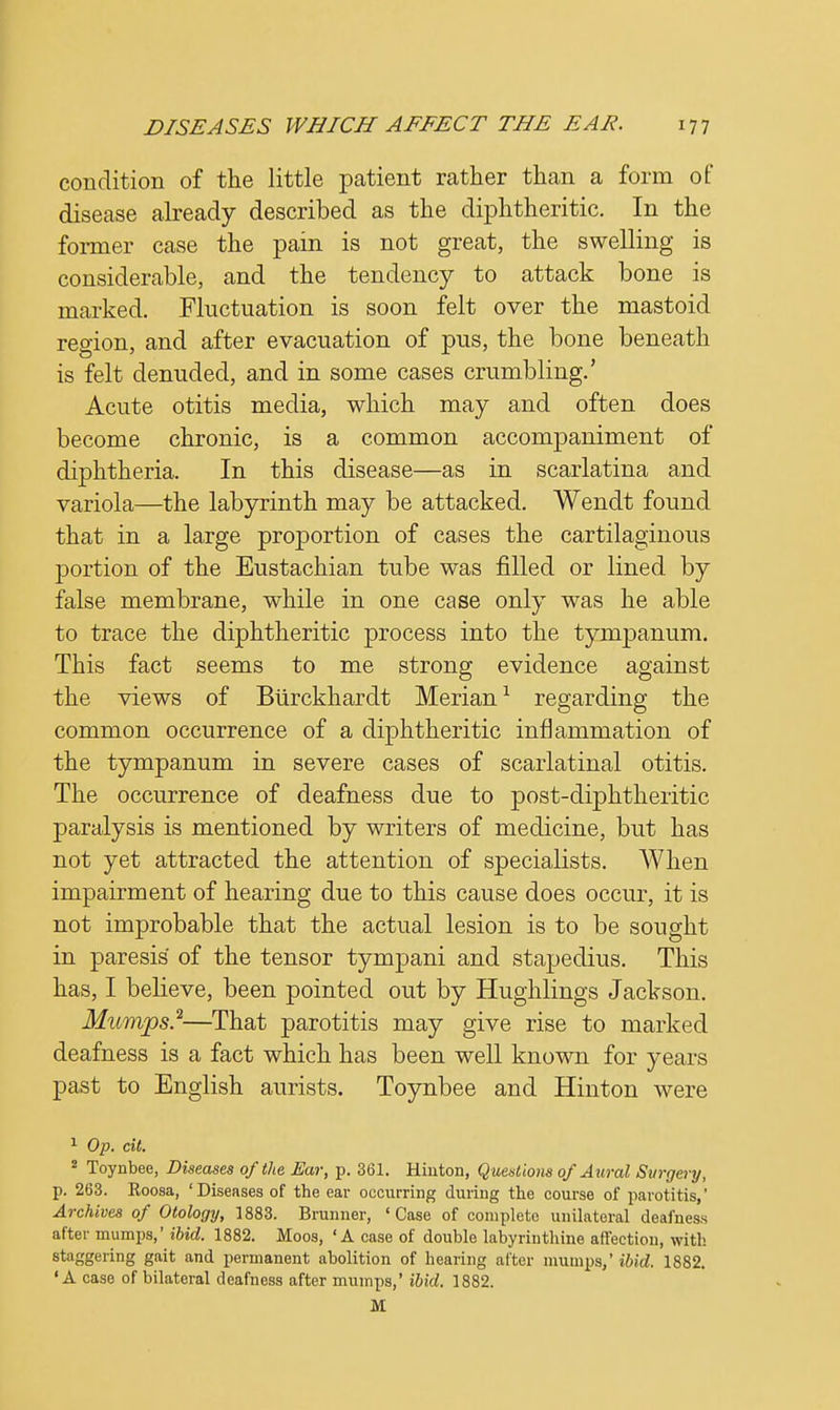 condition of the little patient rather than a form of disease already described as the diphtheritic. In the former case the pain is not great, the swelling is considerable, and the tendency to attack bone is marked. Fluctuation is soon felt over the mastoid region, and after evacuation of pus, the bone beneath is felt denuded, and in some cases crumbling.' Acute otitis media, which may and often does become chronic, is a common accompaniment of diphtheria. In this disease—as in scarlatina and variola—the labyrinth may be attacked. Wendt found that in a large proportion of cases the cartilaginous portion of the Eustachian tube was filled or lined by false membrane, while in one case only was he able to trace the diphtheritic process into the tympanum. This fact seems to me strong evidence against the views of Burckhardt Merian1 regarding the common occurrence of a diphtheritic inflammation of the tympanum in severe cases of scarlatinal otitis. The occurrence of deafness due to post-diphtheritic paralysis is mentioned by writers of medicine, but has not yet attracted the attention of specialists. When impairment of hearing due to this cause does occur, it is not improbable that the actual lesion is to be sought in paresis of the tensor tympani and stapedius. This has, I believe, been pointed out by Hughlings Jackson. Mumps?—That parotitis may give rise to marked deafness is a fact which has been well known for years past to English aurists. Toynbee and Hinton were 1 Op. ext. 2 Toynbee, Diseases of the Ear, p. 361. Hinton, Questions of Aural Surgery, p. 263. Roosa, ' Diseases of the ear occurring during the course of parotitis,' Archives of Otology, 3883. Brunner, 'Case of completo unilateral deafness after mumps,' ibid. 1882. Moos, 'A case of double labyrinthine affection, with staggering gait and permanent abolition of hearing after mumps,' ibid. 1882. 'A case of bilateral deafness after mumps,' ibid. 1882. M