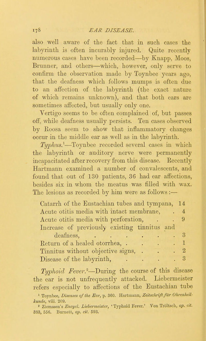 also well aware of the fact that in such cases the labyrinth is often incurably injured. Quite recently numerous cases have been recorded—by Knapp, Moos, Brunner, and others—which, however, only serve to confirm the observation made by Toynbee years ago, that the deafness which follows mumps is often due to an affection of the labyrinth (the exact nature of which remains unknown), and that both ears are sometimes affected, but usually only one. Vertigo seems to be often complained of, but passes off, while deafness usually persists. Ten cases observed by Eoosa seem to show that inflammatory changes occur in the middle ear as well as in the labyrinth. Typhus.1—Toynbee recorded several cases in which the labyrinth or auditory nerve were permanently incapacitated after recovery from this disease. Recently Hartmann examined a number of convalescents, and found that out of 130 patients, 36 had ear affections, besides six in whom the meatus was filled with wax. The lesions as recorded by him were as follows :— Catarrh of the Eustachian tubes and tympana, 14 Acute otitis media with intact membrane, . 4 Acute otitis media with perforation, . . 9 Increase of previously existing tinnitus and deafness, ...... 3 Eeturn of a healed otorrhea, .... 1 Tinnitus without objective signs, . . .2 Disease of the labyrinth, . . . .3 Typhoid Fever}—During the course of this disease the ear is not unfrequently attacked. Liebermeister refers especially to affections of the Eustachian tube 1 Toynbee, Diseases of the Ear, p. 360. Hartmann, Zeitschrift fur Ohrenheil- kunde, viii. 209. 2 Ziemssen's Encycl. Liebermeister, 'Typhoid Fever.' Von Troltsch, op. cil. 383, 556. Burnett, op. cit. 593.