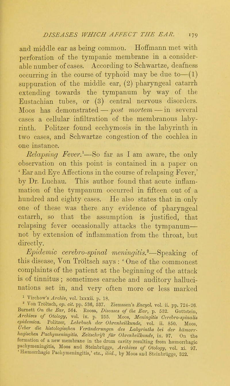 and middle ear as being common. Hoffmann met with perforation of the tympanic membrane in a consider- able number of cases. According to Schwartze, deafness occurring in the course of typhoid may be due to—(1) suppuration of the middle ear, (2) pharyngeal catarrh extending towards the tympanum by way of the Eustachian tubes, or (3) central nervous disorders. Moos has demonstrated — post mortem — in several cases a cellular infiltration of the membranous laby- rinth. Politzer found ecchymosis in the labyrinth in two cases, and Schwartze congestion of the cochlea in one instance. Relapsing Fever.1—So far as I am aware, the only observation on this point is contained in a paper on ' Ear and Eye Affections in the course of relapsing Fever,' by Dr. Luchau. This author found that acute inflam- mation of the tympanum occurred in fifteen out of a hundred and eighty cases. He also states that in only one of these was there any evidence of pharyngeal catarrh, so that the assumption is justified, that relapsing fever occasionally attacks the tympanum— not by extension of inflammation from the throat, but directly. Epidemic cerebrospinal meningitis.2—Speaking of this disease, Von Troltsch says : ' One of the commonest complaints of the patient at the beginning of the attack is of tinnitus ; sometimes earache and auditory halluci- nations set in, and very often more or less marked 1 Virchow's Archiv, vol. Ixxxii. p. 18. a Von Troltsch, op. cit. pp. 536, 537. Ziemssen's Encycl. vol. ii. pp. 724-26. Burnett On the Ear, 564. Roosa, Diseases of the Ear, p. 532. Gottstein, Archives of Otology, vol. ix. p. 255. Moos, Meningitis Cerebrospinal** epidemica. Politzer, Lehrbuch der Ohrenheilkunde, vol. ii. 850. Moos, Ueber die histologischen Verdnderungen des Labyrinllis bei der hdmorr- hagischen Pachymeningitis. Zeilschrift fiir Ohrenheilkunde, ix. 97. On the formation of a new membrane in the drum cavity resulting from hemorrhagic pachymeningitis, Moos and Steinbriigge, Archives of Otology, vol. xi. 97. 'Haemorrhagio Pachymeningitis,' etc., ibid., by Moos and Steinbriigge, 322.