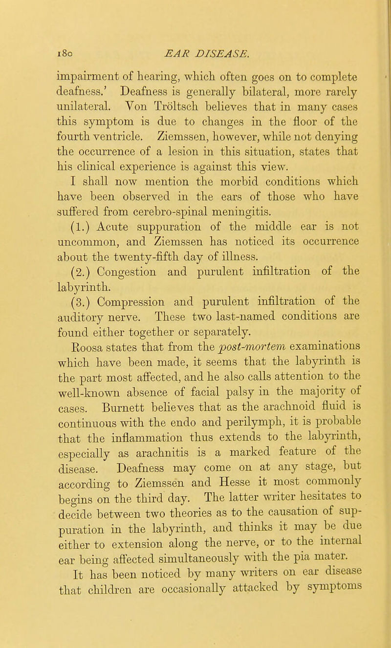impairment of hearing, which often goes on to complete deafness.' Deafness is generally bilateral, more rarely- unilateral. Von Troltsch believes that in many cases this symptom is due to changes in the floor of the fourth ventricle. Ziemssen, however, while not denying the occurrence of a lesion in this situation, states that his clinical experience is against this view. I shall now mention the morbid conditions which have been observed in the ears of those who have suffered from cerebro-spinal meningitis. (1.) Acute suppuration of the middle ear is not uncommon, and Ziemssen has noticed its occurrence about the twenty-fifth day of illness. (2.) Congestion and purulent infiltration of the labyrinth. (3.) Compression and purulent infiltration of the auditory nerve. These two last-named conditions are found either together or separately. Eoosa states that from the post-mortem examinations which have been made, it seems that the labyrinth is the part most affected, and he also calls attention to the well-known absence of facial palsy in the majority of cases. Burnett believes that as the arachnoid fluid is continuous with the endo and perilymph, it is probable that the inflammation thus extends to the labyrinth, especially as arachnitis is a marked feature of the disease. Deafness may come on at any stage, but according to Ziemssen and Hesse it most commonly begins on the third day. The latter writer hesitates to decide between two theories as to the causation of sup- puration in the labyrinth, and thinks it may be due either to extension along the nerve, or to the internal ear being affected simultaneously with the pia mater. It has been noticed by many writers on ear disease that children are occasionally attacked by symptoms