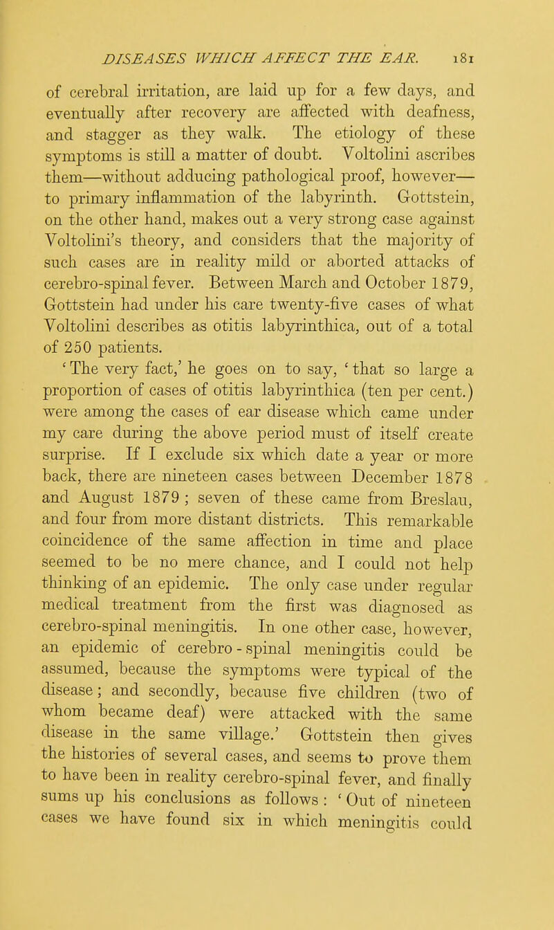 of cerebral irritation, are laid up for a few days, and eventually after recovery are affected with deafness, and stagger as they walk. The etiology of these symptoms is still a matter of doubt. Voltolini ascribes them—without adducing pathological proof, however— to primary inflammation of the labyrinth. Gottstein, on the other hand, makes out a very strong case against Voltolini's theory, and considers that the majority of such cases are in reality mild or aborted attacks of cerebro-spinal fever. Between March and October 1879, Gottstein had under his care twenty-five cases of what Voltolini describes as otitis labyrinthica, out of a total of 250 patients. ' The very fact,' he goes on to say, ' that so large a proportion of cases of otitis labyrinthica (ten per cent.) were among the cases of ear disease which came under my care during the above period must of itself create surprise. If I exclude six which date a year or more back, there are nineteen cases between December 1878 and August 1879 ; seven of these came from Breslau, and four from more distant districts. This remarkable coincidence of the same affection in time and place seemed to be no mere chance, and I could not help thinking of an epidemic. The only case under regular medical treatment from the first was diagnosed as cerebro-spinal meningitis. In one other case, however, an epidemic of cerebro-spinal meningitis could be assumed, because the symptoms were typical of the disease; and secondly, because five children (two of whom became deaf) were attacked with the same disease in the same village.' Gottstein then gives the histories of several cases, and seems to prove them to have been in reality cerebro-spinal fever, and finally sums up his conclusions as follows : ' Out of nineteen cases we have found six in which meningitis could