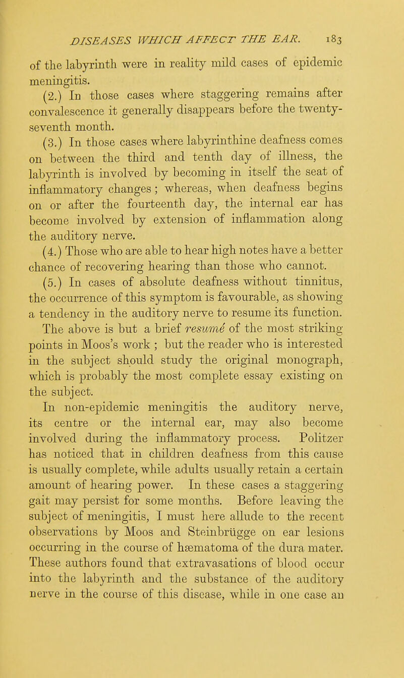 of the labyrinth were in reality mild cases of epidemic meningitis. (2.) In those cases where staggering remains after convalescence it generally disappears before the twenty- seventh month. (3.) In those cases where labyrinthine deafness comes on between the third and tenth day of illness, the labyrinth is involved by becoming in itself the seat of inflammatory changes; whereas, when deafness begins on or after the fourteenth day, the internal ear has become involved by extension of inflammation along the auditory nerve. (4.) Those who are able to hear high notes have a better chance of recovering hearing than those who cannot. (5.) In cases of absolute deafness without tinnitus, the occurrence of this symptom is favourable, as showing a tendency in the auditory nerve to resume its function. The above is but a brief resume of the most striking- points in Moos's work ; but the reader who is interested in the subject should study the original monograph, which is probably the most complete essay existing on the subject. In non-epidemic meningitis the auditory nerve, its centre or the internal ear, may also become involved during the inflammatory process. Politzer has noticed that in children deafness from this cause is usually complete, while adults usually retain a certain amount of hearing power. In these cases a staggering gait may persist for some months. Before leaving the subject of meningitis, I must here allude to the recent observations by Moos and Steinbrugge on ear lesions occurring in the course of hsematoma of the dura mater. These authors found that extravasations of blood occur into the labyrinth and the substance of the auditory nerve in the course of this disease, while in one case an