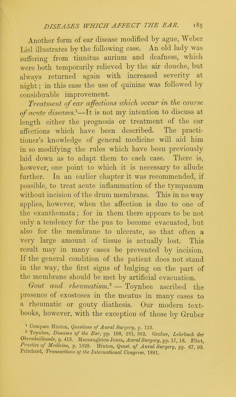 Another form of ear disease modified by ague, Weber Liel illustrates by the following case. An old lady was suffering from tinnitus aurium and deafness, which were both temporarily relieved by the air douche, but always returned again with increased severity at night; in this case the use of quinine was followed by considerable improvement. Treatment of ear affections which occur in the course of acute diseases.1—It is not my intention to discuss at length either the prognosis or treatment of the ear affections which have been described. The practi- tioner's knowledge of general medicine will aid him in so modifying the rules which have been previously laid down as to adapt them to each case. There is, however, one point to which it is necessary to allude further. In an earlier chapter it was recommended, if possible, to treat acute inflammation of the tympanum without incision of the drum membrane. This in no way applies, however, when the affection is due to one of the exanthemata; for in them there appears to be not only a tendency for the pus to become evacuated, but also for the membrane to ulcerate, so that often a very large amount of tissue is actually lost. This result may in many cases be prevented by incision. If the general condition of the patient does not stand in the way, the first signs of bulging on the part of the membrane should be met by artificial evacuation. Gout and rheumatism} — Toynbee ascribed the presence of exostoses in the meatus in many cases to a rheumatic or gouty diathesis. Our modern text- books, however, with the exception of those by Gruber 1 Compare Hinton, Questions of Aural Surgery, p. 133. 8 Toynbee, Diseases of the Ear, pp. 108, 281, 362. Gruber, Lehrbuch der Ohrenheilkunde, p. 413. Macnaughton Jones, Aural Surgery, pp. 17, 18. Flint, Practice of Medicine, p. 1029. Hinton, Quest, of Aural Surgery, pp. 67, 93.' Pritchard, Transactions of the International Congress, 1881.