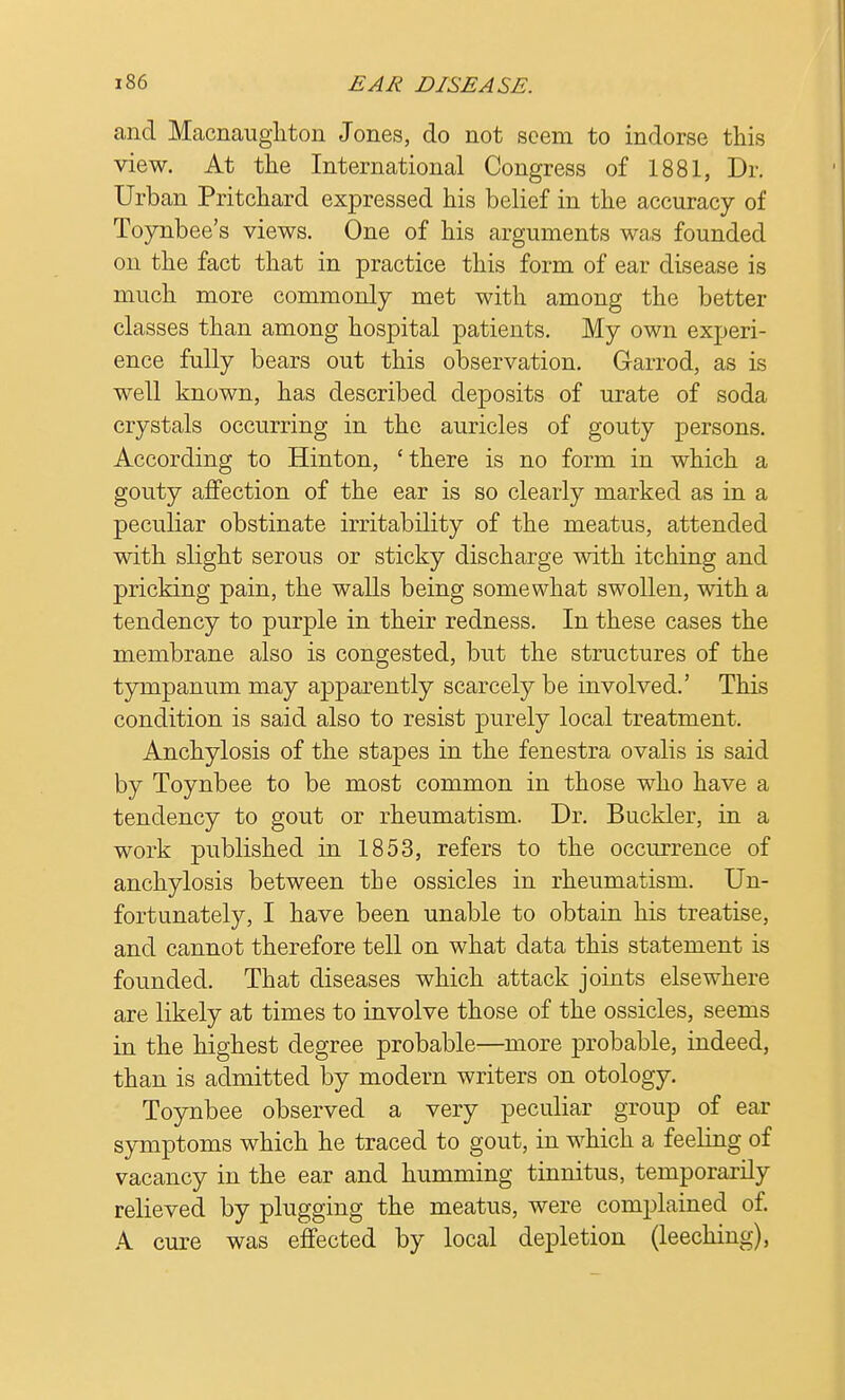 and Macnaughton Jones, do not seem to indorse this view. At the International Congress of 1881, Dr. Urban Pritchard expressed his belief in the accuracy of Toynbee's views. One of his arguments was founded on the fact that in practice this form of ear disease is much more commonly met with among the better classes than among hospital patients. My own experi- ence fully bears out this observation. Garrod, as is well known, has described deposits of urate of soda crystals occurring in the auricles of gouty persons. According to Hinton, 'there is no form in which a gouty affection of the ear is so clearly marked as in a peculiar obstinate irritability of the meatus, attended with slight serous or sticky discharge with itching and pricking pain, the walls being somewhat swollen, with a tendency to purple in their redness. In these cases the membrane also is congested, but the structures of the tympanum may apparently scarcely be involved.' This condition is said also to resist purely local treatment. Anchylosis of the stapes in the fenestra ovalis is said by Toynbee to be most common in those who have a tendency to gout or rheumatism. Dr. Buckler, in a work published in 1853, refers to the occurrence of anchylosis between the ossicles in rheumatism. Un- fortunately, I have been unable to obtain his treatise, and cannot therefore tell on what data this statement is founded. That diseases which attack joints elsewhere are likely at times to involve those of the ossicles, seems in the highest degree probable—more probable, indeed, than is admitted by modern writers on otology. Toynbee observed a very peculiar group of ear symptoms which he traced to gout, in which a feeling of vacancy in the ear and humming tinnitus, temporarily relieved by plugging the meatus, were complained of. A cure was effected by local depletion (leeching),