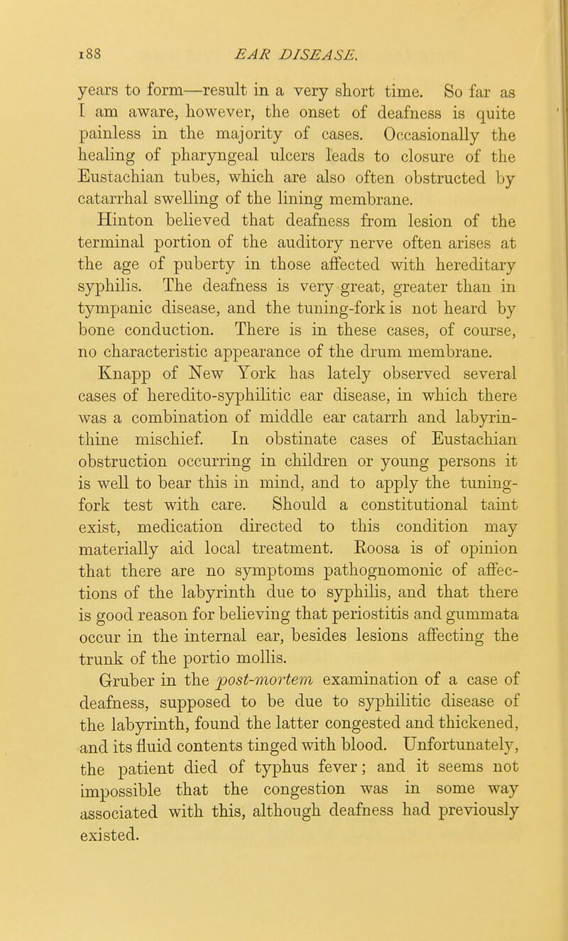 years to form—result in a very short time. So far as [ am aware, however, the onset of deafness is quite painless in the majority of cases. Occasionally the healing of pharyngeal ulcers leads to closure of the Eustachian tubes, which are also often obstructed by catarrhal swelling of the lining membrane. Hinton believed that deafness from lesion of the terminal portion of the auditory nerve often arises at the age of puberty in those affected with hereditary syphilis. The deafness is very great, greater than in tympanic disease, and the tuning-fork is not heard by bone conduction. There is in these cases, of course, no characteristic appearance of the drum membrane. Knapp of New York has lately observed several cases of heredito-syphilitic ear disease, in which there was a combination of middle ear catarrh and labyrin- thine mischief. In obstinate cases of Eustachian obstruction occurring in children or young persons it is well to bear this in mind, and to apply the tuning- fork test with care. Should a constitutional taint exist, medication directed to this condition may materially aid local treatment. Eoosa is of opinion that there are no symptoms pathognomonic of affec- tions of the labyrinth due to syphilis, and that there is good reason for believing that periostitis and gummata occur in the internal ear, besides lesions affecting the trunk of the portio mollis. Gruber in the post-mortem examination of a case of deafness, supposed to be due to syphilitic disease of the labyrinth, found the latter congested and thickened, and its fluid contents tinged with blood. Unfortunately, the patient died of typhus fever; and it seems not impossible that the congestion was in some way associated with this, although deafness had previously existed.