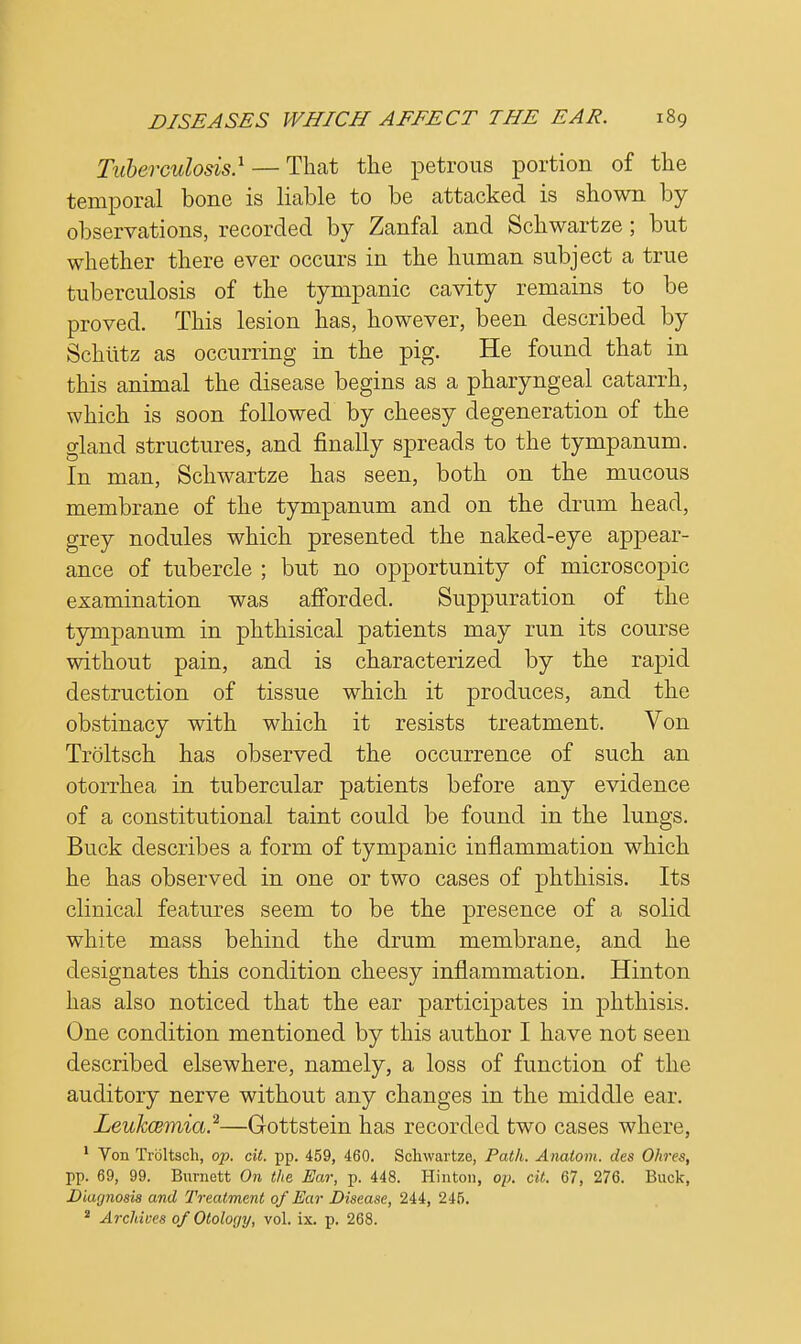 Tuberculosis} — That the petrous portion of the temporal bone is liable to be attacked is shown by observations, recorded by Zanfal and Schwartze; but whether there ever occurs in the human subject a true tuberculosis of the tympanic cavity remains to be proved. This lesion has, however, been described by Schutz as occurring in the pig. He found that in this animal the disease begins as a pharyngeal catarrh, which is soon followed by cheesy degeneration of the gland structures, and finally spreads to the tympanum. In man, Schwartze has seen, both on the mucous membrane of the tympanum and on the drum head, grey nodules which presented the naked-eye appear- ance of tubercle ; but no opportunity of microscopic examination was afforded. Suppuration of the tympanum in phthisical patients may run its course without pain, and is characterized by the rapid destruction of tissue which it produces, and the obstinacy with which it resists treatment. Von Troltsch has observed the occurrence of such an otorrhea in tubercular patients before any evidence of a constitutional taint could be found in the lungs. Buck describes a form of tympanic inflammation which he has observed in one or two cases of phthisis. Its clinical features seem to be the presence of a solid white mass behind the drum membrane, and he designates this condition cheesy inflammation. Hinton has also noticed that the ear participates in phthisis. One condition mentioned by this author I have not seen described elsewhere, namely, a loss of function of the auditory nerve without any changes in the middle ear. Leukcemia.2—Gottstein has recorded two cases where, 1 Von Troltsch, op. cit. pp. 459, 460. Schwartze, Path. Anatom. des Ohres, pp. 69, 99. Burnett On the Ear, p. 448. Hinton, op. cit. 67, 276. Buck, Diagnosis and Treatment of Ear Disease, 244, 245. 2 Archives 0/Otology, vol. ix. p. 268.