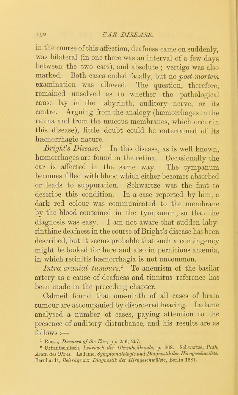 in the course of this affection, deafness came on suddenly, was bilateral (in one there was an interval of a few days between the two ears), and absolute ; vertigo was also marked. Both cases ended fatally, but no post-mortem examination was allowed. The question, therefore, remained unsolved as to whether the pathological cause lay in the labyrinth, auditory nerve, or its centre. Arguing from the analogy (haemorrhages in the retina and from the mucous membranes, which occur in this disease), little doubt could be entertained of its haemorrhagic nature. Bright's Disease.1—In this disease, as is well known, haemorrhages are found in the retina. Occasionally the ear is affected in the same way. The tympanum becomes filled with blood which either becomes absorbed or leads to suppuration. Schwartze was the first to describe this condition. In a case reported by him, a dark red colour was communicated to the membrane by the blood contained in the tympanum, so that the diagnosis was easy. I am not aware that sudden laby- rinthine deafness in the course of Bright's disease has been described, but it seems probable that such a contingency might be looked for here and also in pernicious anaemia, in which retinitis haemorrhagia is not uncommon. Intra-cranial tumours.2—To aneurism of the basilar artery as a cause of deafness and tinnitus reference has been made in the preceding chapter. Calmeil found that one-ninth of all cases of brain tumour are accompanied by disordered hearing. Ladame analysed a number of cases, paying attention to the presence of auditory disturbance, and his results are as follows :— 1 Eoosa, Diseases of the Ear, pp. 256, 257. 2 Urbantschitseh, Lehrbuch der Ohrenheilkunde, p. 468. Schwartze, Path. Anat. des Ohres. Ladame, Symptomatologie und Diagnostih der Hirngesclvwulste. Bernhardt, Beitriige zur Diagnostih der Hirngeschwillste, Berlin 1881.