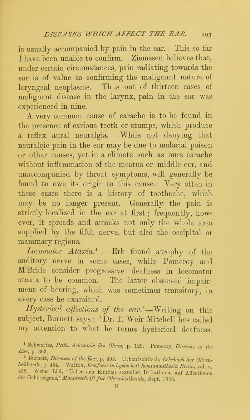 is usually accompanied by pain in the ear. This so far I have been unable to confirm. Ziemssen believes that, under certain circumstances, pain radiating towards the ear is of value as confirming the malignant nature of laryngeal neoplasms. Thus out of thirteen cases of malignant disease in the larynx, pain in the ear was experienced in nine. A very common cause of earache is to be found in the presence of carious teeth or stumps, which produce a reflex aural neuralgia. While not denying that neuralgic pain in the ear may be due to malarial poison or other causes, yet in a climate such as ours earache without inflammation of the meatus or middle ear, and unaccompanied by throat symptoms, will generally be found to owe its origin to this cause. Very often in these cases there is a history of toothache, which may be no longer present. Generally the pain is strictly localized in the ear at first; frequently, how- ever, it spreads and attacks not only the whole area supplied by the fifth nerve, but also the occipital or mammary regions. Locomotor Ataxia.1 — Erb found atrophy of the auditory nerve in some cases, while Pomeroy and M'Bride consider progressive deafness in locomotor ataxia to be common. The latter observed impair- ment of hearing, which was sometimes transitory, in every case he examined. Hysterical affections of the ear.2—Writing on this subject, Burnett says : £Dr. T. Weir Mitchell has called my attention to what he terms hysterical deafness. 1 Schwartze, Path. Analomie des Ohres, p. 128. Pomeroy, Diseases of the Ear, p. 363. * Burnett, Diseases of the Ear, p. 495. Urbantschitsch, Lehrbuch da- Ohren- heilkunde, p. 484. Walton, Deafness in hysterical hemianaisthesia Brain, vol. v. 458. Weber Lie], ' Uober den Einfluss sexueller Irritationen auf Aflectioncn des Gehbrorgans,' Monatsschrift fur Ohrenheilkimde, Sept. 1883. N