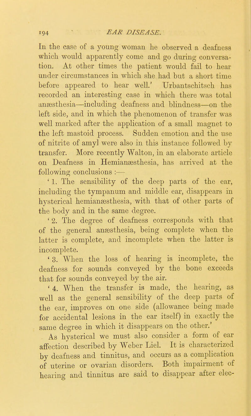 In the case of a young woman he observed a deafness which would apparently come and go during conversa- tion. At other times the patient would fail to hear under circumstances in which she had but a short time before appeared to hear well.' Urbantschitsch has recorded an interesting case in which there was total anaesthesia—including deafness and blindness—on the left side, and in which the phenomenon of transfer was well marked after the application of a small magnet to the left mastoid process. Sudden emotion and the use of nitrite of amyl were also in this instance followed by transfer. More recently Walton, in an elaborate article on Deafness in Hemianaesthesia, has arrived at the following conclusions :— ' 1. The sensibility of the deep parts of the ear, including the tympanum and middle ear, disappears in hysterical hemianaesthesia, with that of other parts of the body and in the same degree. ' 2. The degree of deafness corresponds with that of the general anaesthesia, being complete when the latter is complete, and incomplete when the latter is incomplete. ' 3. When the loss of hearing is incomplete, the deafness for sounds conveyed by the bone exceeds that for sounds conveyed by the air. ' 4. When the transfer is made, the hearing, as well as the general sensibility of the deep parts of the ear, improves on one side (allowance being made for accidental lesions in the ear itself) in exactly the same degree in which it disappears on the other.' As hysterical we must also consider a form of ear affection described by Weber Liel. It is characterized by deafness and tinnitus, and occurs as a complication of uterine or ovarian disorders. Both impairment of hearing and tinnitus are said to disappear after elec-