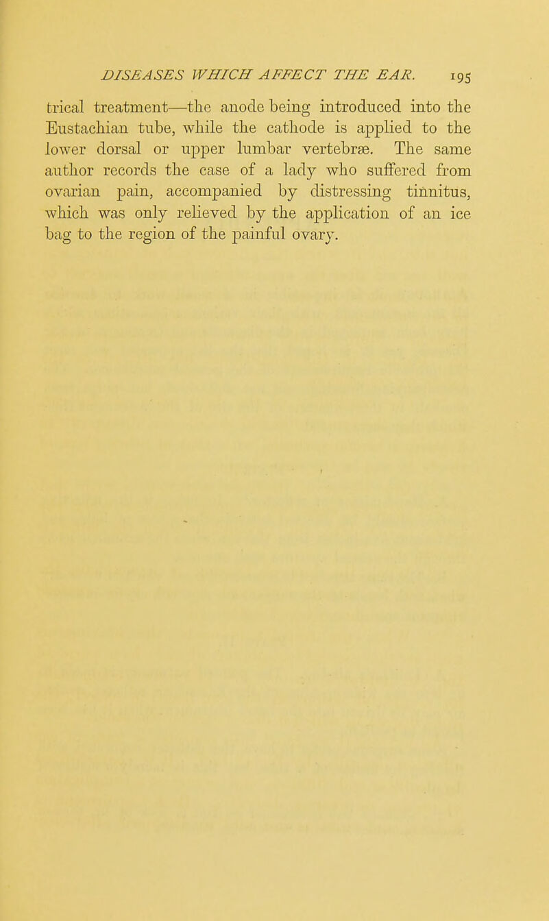 trical treatment—the anode being introduced into the Eustachian tube, while the cathode is applied to the lower dorsal or upper lumbar vertebrae. The same author records the case of a lady who suffered from ovarian pain, accompanied by distressing tinnitus, which was only relieved by the application of an ice bag to the region of the painful ovary.