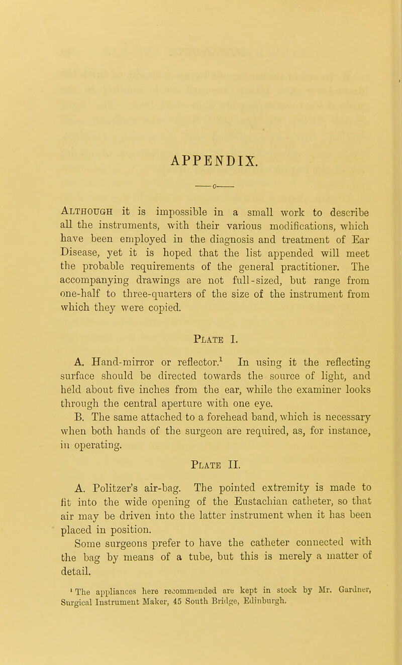 APPENDIX. 0 Although it is impossible in a small work to describe all the instruments, with, their various modifications, which have been employed in the diagnosis and treatment of Ear Disease, yet it is hoped that the list appended will meet the probable requirements of the general practitioner. The accompanying drawings are not full-sized, but range from one-half to three-quarters of the size of the instrument from which they were copied. Plate I. A. Hand-mirror or reflector.1 In using it the reflecting surface should be directed towards the source of light, and held about five inches from the ear, while the examiner looks through the central aperture with one eye. B. The same attached to a forehead band, which is necessary when both hands of the surgeon are required, as, for instance, in operating. Plate II. A. Politzer's air-bag. The pointed extremity is made to fit into the wide opening of the Eustachian catheter, so that air may be driven into the latter instrument when it has been placed in position. Some surgeons prefer to have the catheter connected with the bag by means of a tube, but this is merely a matter of detail. 1 The appliances here recommended are kept in stock by Mr. Gardner, Surgical Instrument Maker, 45 South Bridge, Edinburgh.