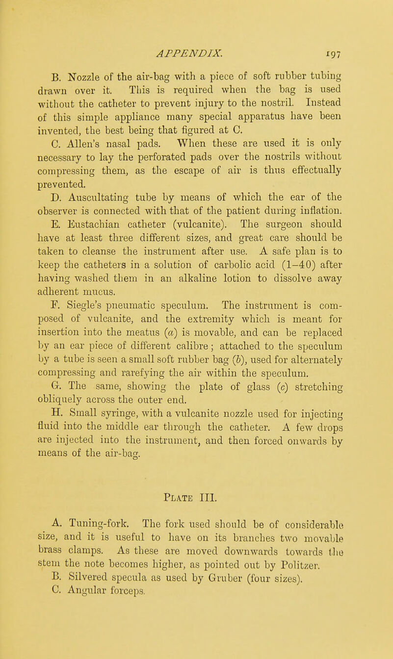 B. Nozzle of the air-bag with a piece of soft rubber tubing drawn over it. This is required when the bag is used without the catheter to prevent injury to the nostril. Instead of this simple appliance many special apparatus have been invented, the best being that figured at C. C. Allen's nasal pads. When these are used it is only necessary to lay the perforated pads over the nostrils without compressing them, as the escape of air is thus effectually prevented. D. Auscultating tube by means of which the ear of the observer is connected with that of the patient during inflation. E. Eustachian catheter (vulcanite). The surgeon should have at least three different sizes, and great care should be taken to cleanse the instrument after use. A safe plan is to keep the catheters in a solution of carbolic acid (1-40) after having washed them in an alkaline lotion to dissolve away adherent mucus. F. Siegle's pneumatic speculum. The instrument is com- posed of vulcanite, and the extremity which is meant for insertion into the meatus (a) is movable, and can be replaced by an ear piece of different calibre; attached to the speculum by a tube is seen a small soft rubber bag (5), used for alternately compressing and rarefying the air within the speculum. Gr. The same, showing the plate of glass (c) stretching obliquely across the outer end. H. Small syringe, with a vulcanite nozzle used for injecting fluid into the middle ear through the catheter. A few drops are injected into the instrument, and then forced onwards by means of the air-base. Plate III. A. Tuning-fork. The fork used should be of considerable size, and it is useful to have on its branches two movable brass clamps. As these are moved downwards towards (he stem the note becomes higher, as pointed out by Politzer. B. Silvered specula as used by Gruber (four sizes). C. Angular forceps.