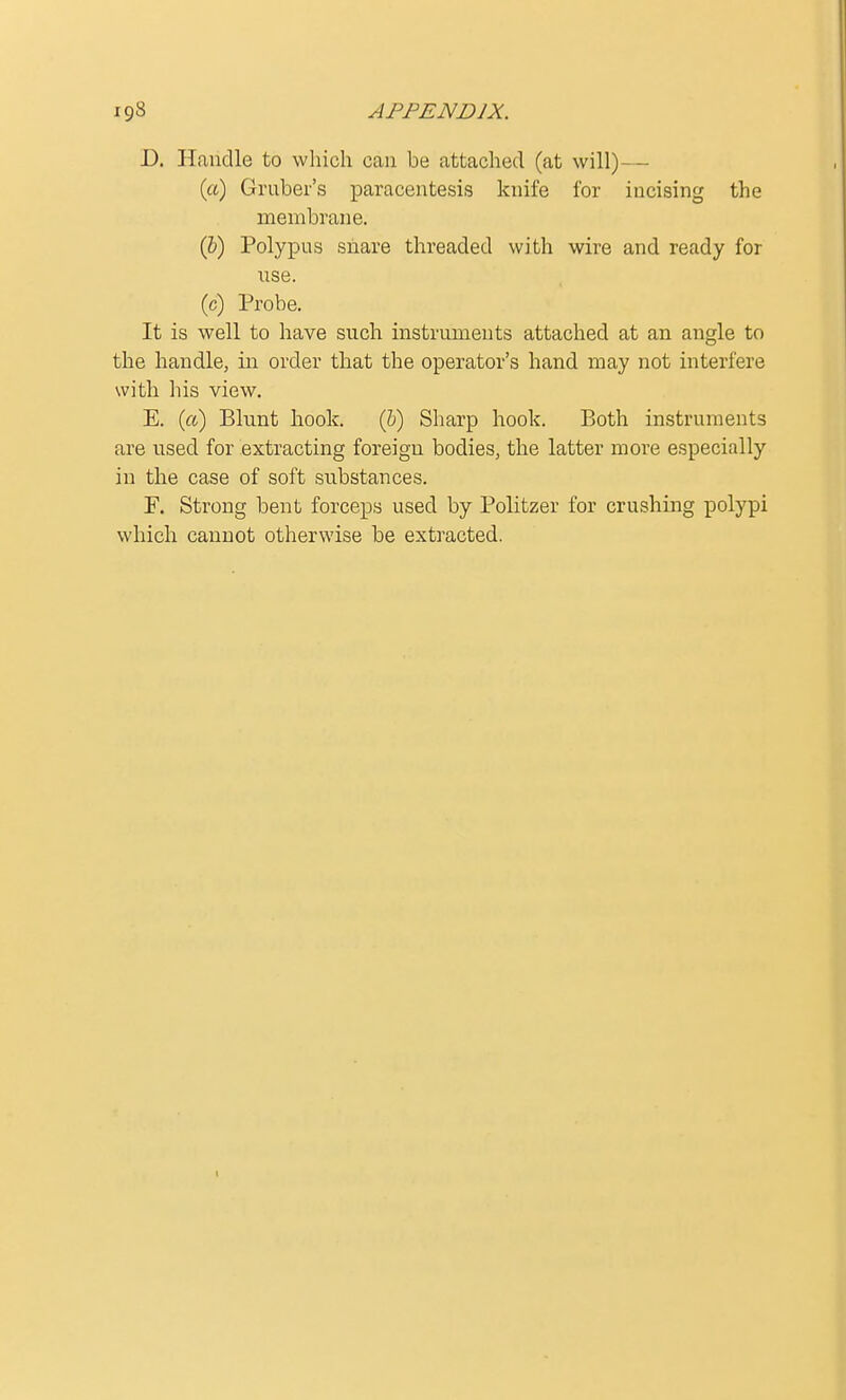 D. Handle to which can be attached (at will)— (a) Gruber's paracentesis knife for incising the membrane. (&) Polypus snare threaded with wire and ready for use. (c) Probe. It is well to have such instruments attached at an angle to the handle, in order that the operator's hand may not interfere with his view. E. (a) Blunt hook. (b) Sharp hook. Both instruments are used for extracting foreign bodies, the latter more especially in the case of soft substances. F. Strong bent forceps used by Politzer for crushing polypi which cannot otherwise be extracted.