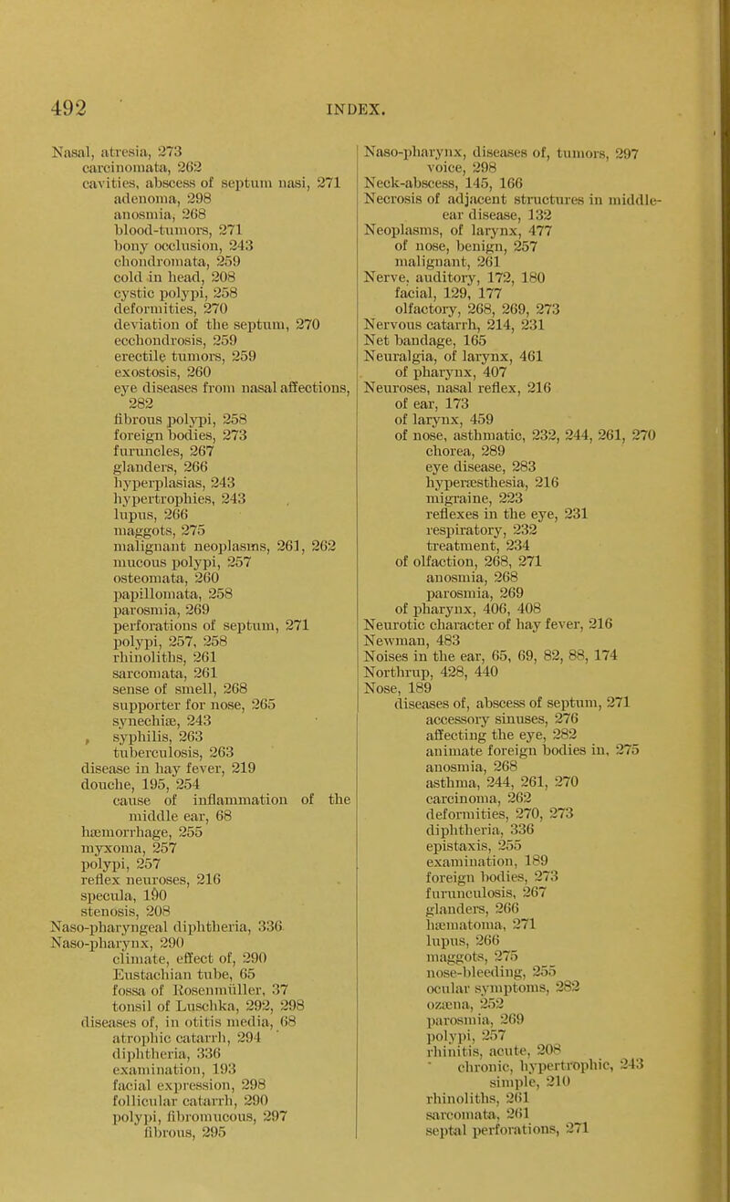 Nasal, atresia, 273 carcinomata, 262 cavities, abscess of septum nasi, 271 adenoma, 298 anosmia, 268 blood-tiiniors, 271 bony occlusion, 243 cliondromata, 259 cold in head, 208 cystic polypi, 258 deformities, 270 deviation of the septum, 270 ecchoudrosis, 259 erectile tumors, 259 exostosis, 260 eye diseases from nasal affections, 282 librous poljTji, 258 foreign bodies, 273 furuncles, 267 glanders, 266 hyperplasias, 243 liypertrophies, 243 lupus, 266 maggots, 275 malignant neoplasms, 261, 262 mucous ])olypi, 257 osteomata, 260 papillomata, 258 parosmia, 269 perforations of septum, 271 polypi, 257, 258 rhinoliths, 261 sarcomata, 261 sense of smell, 268 supporter for nose, 265 synechiee, 243 , syphilis, 263 tuberculosis, 263 disease in hay fever, 219 douche, 195, 254 cause of inflammation of the middle ear, 68 hjemorrhage, 255 myxoma, 257 polypi, 257 reflex neuroses, 216 specula, iSO stenosis, 208 Naso-pharyngeal diphtheria, 336 Naso-pharynx, 290 climate, effect of, 290 Eustachian tube, 65 fossa of Kosenmliller, 37 tonsil of Luschka, 292, 298 diseases of, in otitis media, 68 atrophic catarrh, 294 diplitheria, 336 examination, 193 facial expression, 298 follicular catarrh, 290 polyjii, fibromucous, 297 lilnous, 295 Naso-pharynx, diseases of, tumors, 297 voice, 298 Neck-abscess, 145, 166 Necrosis of adjiicent structures in middle- ear disease, 132 Neoplasms, of larynx, 477 of nose, benign, 257 malignant, 261 Nerve, auditory, 172, 180 facial, 129, 177 olfactory, 268, 269, 273 Nervous catarrh, 214, 231 Net bandage, 165 Neuralgia, of larynx, 461 of pharynx, 407 Neuroses, nasal reflex, 216 of ear, 173 of laryux, 459 of nose, asthmatic, 232, 244, 261, 270 chorea, 289 eye disease, 283 hyperajsthesia, 216 migi-aine, 223 reflexes in the eye, 231 resi^iratory, 232 treatment, 234 of olfaction, 268, 271 anosmia, 268 parosmia, 269 of pharynx, 406, 408 Neurotic character of hay fever, 216 Newman, 483 Noises in the ear, 65, 69, 82, 88,174 Northrup, 428, 440 Nose, 189 diseases of, abscess of septum, 271 accessory sinuses, 276 affecting the eye, 282 animate foreign bodies in, 275 anosmia, 268 asthma, 244, 261, 270 carcinoma, 262 deformities, 270, 273 diphtheria, 336 epistaxis, 255 examination, 189 foreign bodies, 273 furunculosis, 267 glandei-s, 266 hajmatoma, 271 lupus, 266 maggots, 275 nose-bleeding, 255 ocular symptoms, 282 ozasna, 252 pai'osmia, 269 l)olypi, 257 rhiiiitis, acute, 208 chronic, hyperti-Dphic, 243 simple, 210 rhinoliths, 261 sarcomat-a, 261 septal perforations, 271