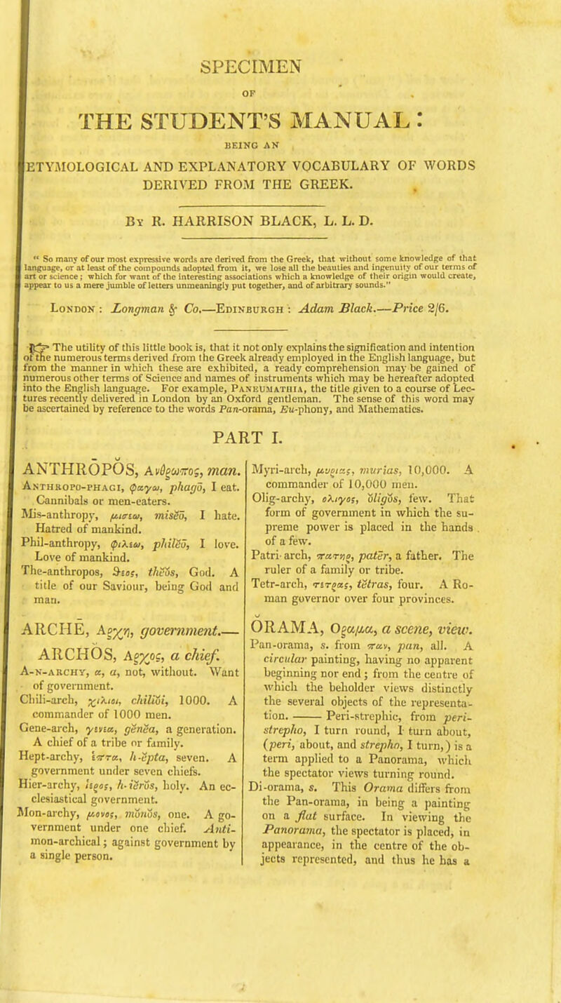 OP THE STUDENT'S MANUAL: BEING AN ETYMOLOGICAL AND EXPLANATORY VOCABULARY OF WORDS DERIVED FROM THE GREEK. Bv R. HARRISON BLACK, L. L. D. So many of our most expressive words are derived from the Greek, that without some knowledge of that language, or at least of the compounds adopted from it, we lose all the beauties and ingenuity of our terms of art or science; which for want of the interesting associations which a knowledge of their origin would create, appear to us a mere jumble of letters unmeaningly put together, and of arbitrary sounds. London : Longman §• Co.—Edinburgh : Adam Black.—Price 2/6. The utility of this little book is, that it not only explains the signification and intention ofthe numerous terms derived from the Greek already employed in the English language, but from the manner in which these are exhibited, a ready comprehension may be gained of numerous other terms of Science and names of instruments which may be hereafter adopted into the English language. For example, Paneumatiiia, the title given to a course of Lec- tures recently delivered in London by an Oxford gentleman. The sense of this word may be ascertained by reference to the words Pan-orama, Bu-phony, and Mathematics. PART I. ANTHROPOS, A»tfgflMros, man. A.nthropo-phagi, tyayu, phago, I eat. Cannibals or men-eaters. Mis-anthropy, fwrttj, misgo, I hate. Hatred of mankind. Phil-anthropy, QtXia, philBu, I love. Love of mankind. The-anthropos, B-us, theZs, God. A title of our Saviour, beiDg God and man. ARCHE, Ap^, government.— ARCH OS, Ag^oc, a chief. A-n-archy, a, a, not, without. Want of government. Chili-arch, chiliui, 1000. A commander of 1000 men. Gene-arch, yina, genea, a generation. A chief of a tribe or family. Hept-archy, \ttra., h-Spta, seven. A government under seven chiefs. Hier-archy, hgos, h-ierus, holy. An ec- clesiastical government. Mon-archy, fates, monos, one. A go- vernment under one chief. Anti- mon-archical; against government by a single person. Myri-arch, fivciz$, mvrias, 10,000. A commander of 10,000 men. Olig-archy, okiyos, t)ligos, few. That form of government in which the su- preme power is placed in the hands of a few. Patri- arch, -rcertio, pater, a father. The ruler of a family or tribe. Tetr-arch, Tsrjas, tetras, four. A Ro- man governor over four provinces. ORAMA, O^a/Mu, a scene, view. Pan-orama, s. from irav, pan, all. A circular painting, having no apparent beginning nor end ; from the centre of which the beholder views distinctly the several objects of the representa- tion. Peri-strephic, from peri- slrepho, I turn round, I tan about, {peri, about, and strephn, I turn,) is a term applied to a Panorama, which, the spectator views turning round. Di-orama, s. This Orama differs from the Pan-orama, in being a painting on a flat surface. In viewing the Panorama, the spectator is placed, in appearance, in the centre of the ob- jects represented, and thus he has a