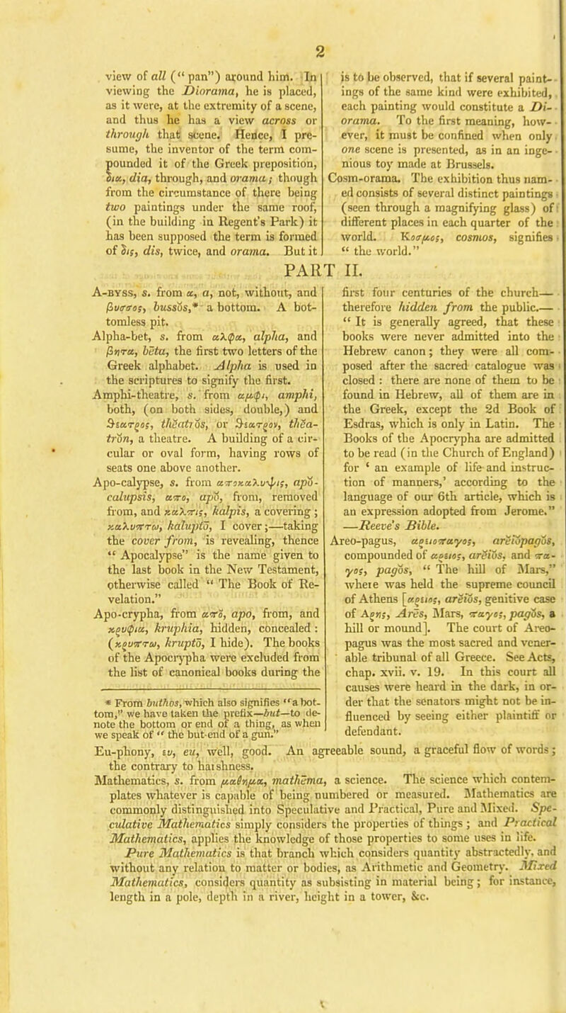 view of all ( pan) around him. In viewing the Diorama, he is placed, as it were, at the extremity of a scene, and thus he has a view across or through that scene. Hence, I pre- sume, the inventor of the term com- pounded it of the Greek preposition, dia, through, and orama; though from the circumstance of there heing two paintings under the same roof, (in the building in Regent's Park) it has been supposed the term is formed of hs, dis, twice, and orama. But it is to be observed, that if several paint-- ings of the same kind were exhibited, each painting would constitute a Di- - orama. To the first meaning, how- ever, it must be confined when only. one scene is presented, as in an ingc- • nious toy made at Brussels. Cosm-orama. The exhibition thus nam- ed consists of several distinct paintings ■ (seen through a magnifying glass) of I different places in each quarter of the l world. Kotr/ios, cosmos, signifies •  the world. PART II. A-byss, s. from a, a, not, without, and (ivtriros, bussos,* a bottom. A bot- tomless pit. Alpha-bet, s. from aX(Qx, alpha, and /3»ra, beta, the first two letters of the Greek alphabet. Alpha is used in the scriptures to signify the first. Amphi-theatre, s. from aftfi, amphi, both, (on both sides, double,) and §iu.?gof, thcatios, or thSa- tron, a theatre. A building of a cir- cular or oval form, having rows of seats one above another. Apo-calypse, s. from wrmccXv^ii, apo- calupsis, uto, upo, horn, removed from, and xaXms, kalpis, a covering ; zaXuiTTa, kalupio, I cover;—taking the cover from, is revealing, thence Apocalypse is the name given to the last book in the New Testament, Otherwise called  The Book of Re- velation. Apo-crypha, from arro, apo, from, and x.(>v(piu, kruphia, hidden, concealed : (xjuw™, hrupto, I hide). The books of the Apocrypha were excluded from the list of canonical books during the first four centuries of the church— therefore hidden from the public.— It is generally agreed, that these books were never admitted into the Hebrew canon; they were all com- posed after the sacred catalogue was closed : there are none of them to be found in Hebrew, all of them are in the Greek, except the 2d Book of Esdras, which is only in Latin. The Books of the Apocrypha are admitted to be read (in the Church of England) for ' an example of life and instruc- tion of manners,' according to the language of our 6th article, which is an expression adopted from Jerome. —Reeve's Bible. Areo-pagus, apuoirayas, areiopagos, compounded of aouoc, areivs, and «■ yos, pagos,  The hill of Mars, where was held the supreme council of Athens [«££i»j, areios, genitive case of AM;, Ares, Mars, -xayc;, pagos, ft hill or mound]. The court of Areo- pagus was the most sacred and vener- able tribunal of all Greece. See Acts, chap. xvii. v. 19. In this court all causes were heard in the dark, in or- der that the senators might not be in- fluenced by seeing either plaintiff or defendant. * From buthos, which also signifies a bot- tom, we have taken the prefix—but—to de- note the bottom or end of a thing, as when we speak of  the butend of a gun. Eu-phony, tv, en, well, good. An agreeable sound, a graceful flow of words; the contrary to haishness. Mathematics, s. from va\u%, mathema, a science. The science which contem- plates whatever is capable of being numbered or measured. Mathematics are commonly distinguished into Speculative and Practical, Pure and Mixed. Spe- culative Mathematics simply considers the properties of things ; and Practical Mathematics, applies the knowledge of those properties to some uses in life. Pure Mathematics is that branch which considers quantity abstractedly, and without any relation to matter or bodies, as Arithmetic and Geometry. Mixed 3Iathematics, considers quantity as subsisting in material being ; for instance, length in a pole, depth in a river, height in a tower, &c. t