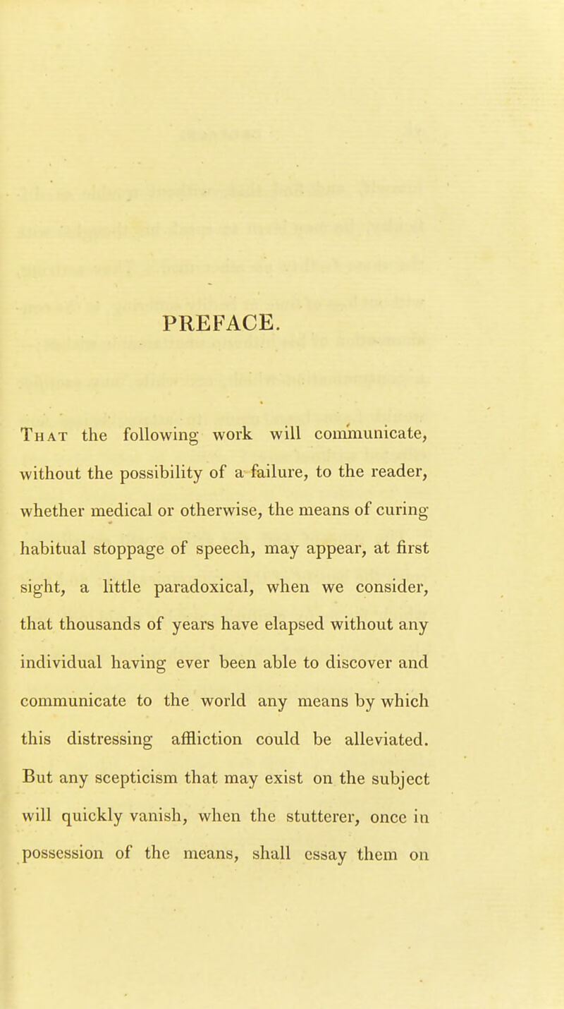 PREFACE. That the following work will communicate, without the possibility of a failure, to the reader, whether medical or otherwise, the means of curing- habitual stoppage of speech, may appear, at first sight, a little paradoxical, when we consider, that thousands of years have elapsed without any individual having ever been able to discover and communicate to the world any means by which this distressing affliction could be alleviated. But any scepticism that may exist on the subject will quickly vanish, when the stutterer, once in possession of the means, shall essay them on