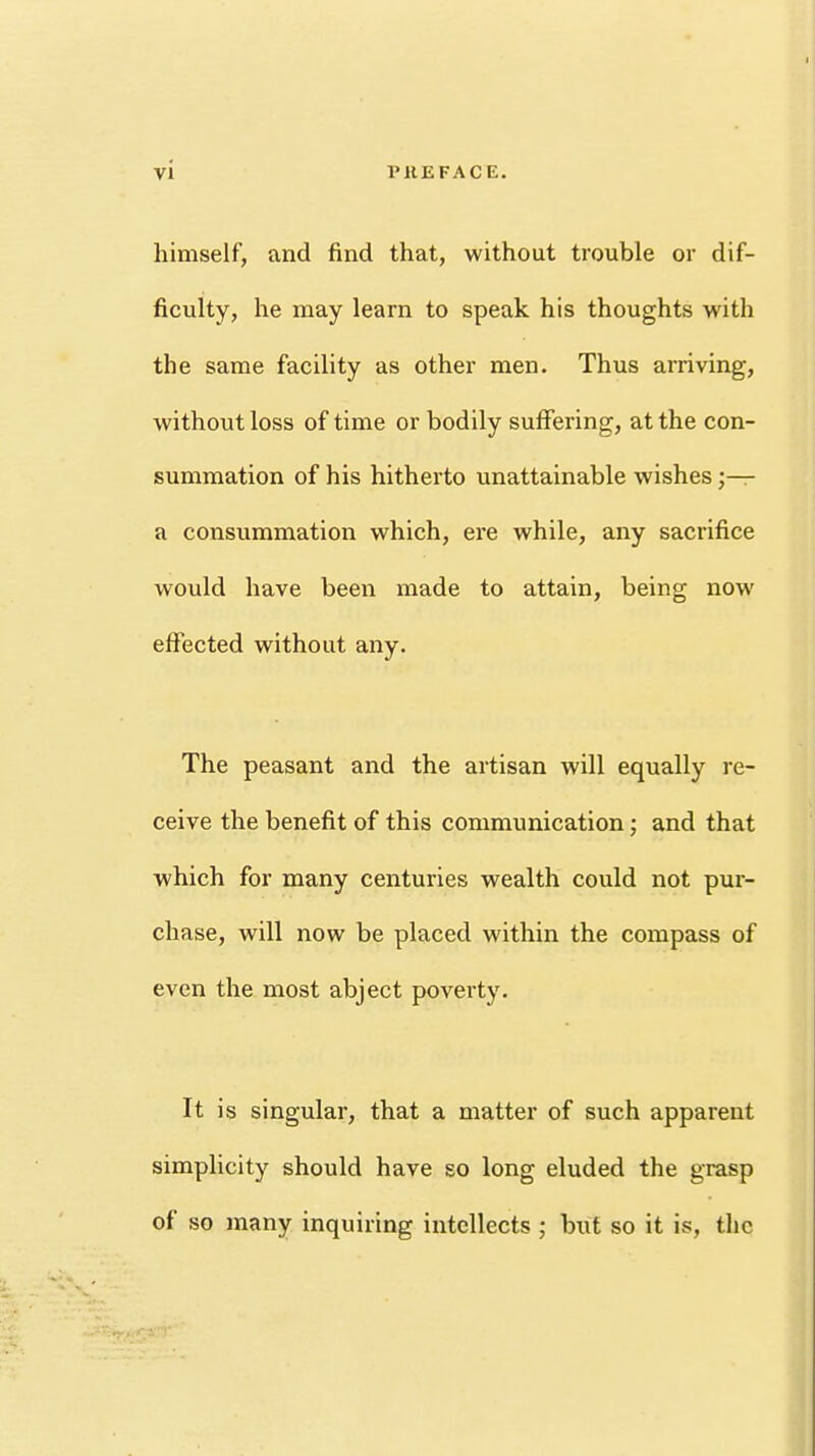 himself, and find that, without trouble or dif- ficulty, he may learn to speak his thoughts with the same facility as other men. Thus arriving, without loss of time or bodily suffering, at the con- summation of his hitherto unattainable wishes j— a consummation which, ere while, any sacrifice would have been made to attain, being now effected without any. The peasant and the artisan will equally re- ceive the benefit of this communication; and that which for many centuries wealth could not pur- chase, will now be placed within the compass of even the most abject poverty. It is singular, that a matter of such apparent simplicity should have so long eluded the grasp of so many inquiring intellects ; but so it is, the