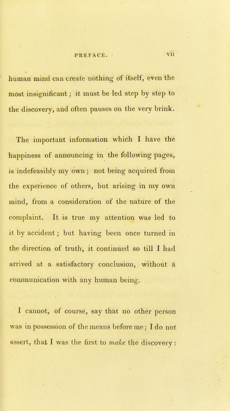 human mind can create nothing of itself, even the most insignificant; it must be led step by step to the discovery, and often pauses on the very brink. The important information which I have the happiness of announcing in the following pages, is indefeasibly my own; not being acquired from the experience of others, but arising in my own mind, from a consideration of the nature of the complaint. It is true my attention was led to it by accident; but having been once turned in the direction of truth, it continued so till I had arrived at a satisfactory conclusion, without a communication with any human being. I cannot, of course, say that no other person was in possession of the means before me; I do not assert, that I was the first to make the discovery: