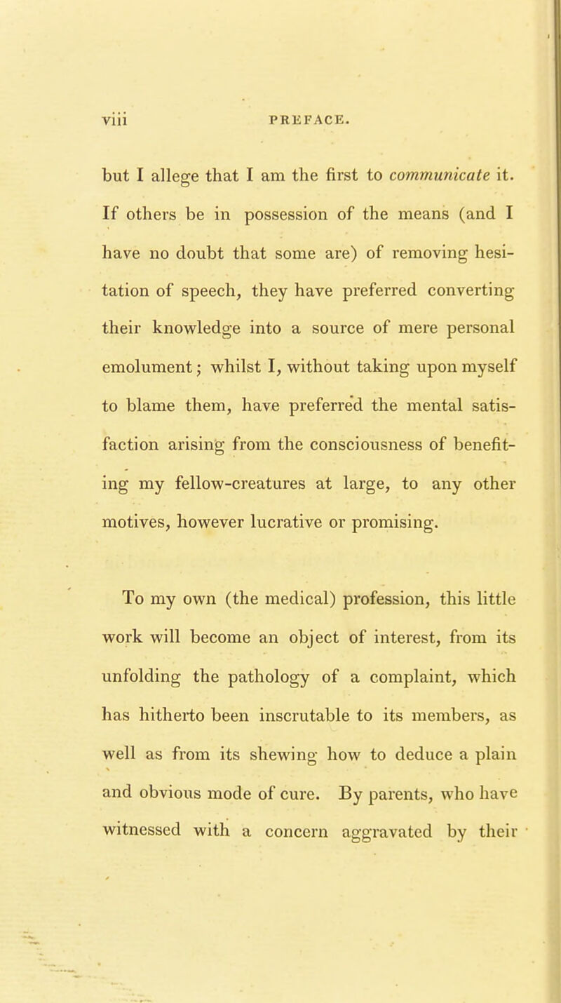 but I allege that I am the first to communicate it. If others be in possession of the means (and I have no doubt that some are) of removing hesi- tation of speech, they have preferred converting their knowledge into a source of mere personal emolument; whilst I, without taking upon myself to blame them, have preferred the mental satis- faction arising from the consciousness of benefit- ing my fellow-creatures at large, to any other motives, however lucrative or promising. To my own (the medical) profession, this little work will become an object of interest, from its unfolding the pathology of a complaint, which has hitherto been inscrutable to its members, as well as from its shewing how to deduce a plain and obvious mode of cure. By parents, who have witnessed with a concern aggravated by their