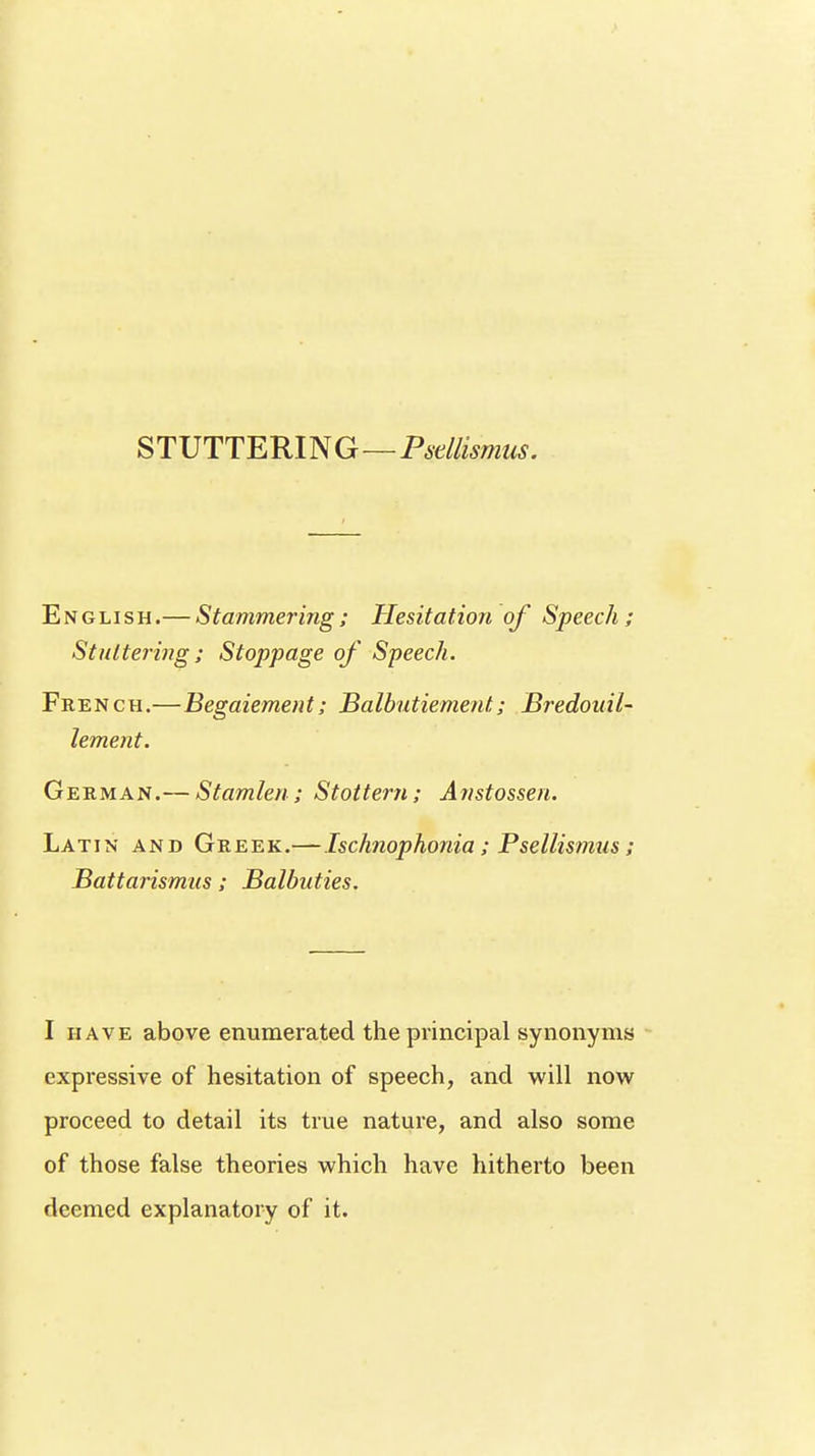 STUTTERING—Psdlismas. English.— Stammering; Hesitation of Speech; Stuttering ; Stoppage of Speech. French.—Begaiement; Balbutiement,; Bredouil- lement. German.— Stamlen; Stottem; Anstossen. Latin and Greek.—Ischnophonia; Psellismus; Battarismus ; Balbuties. I have above enumerated the principal synonyms expressive of hesitation of speech, and will now proceed to detail its true nature, and also some of those false theories which have hitherto been deemed explanatory of it.