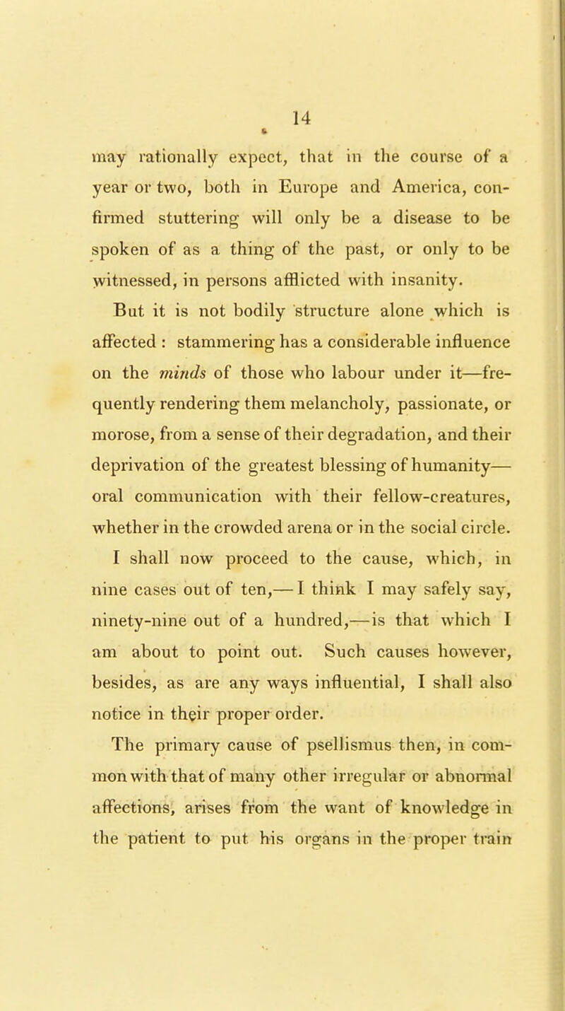 • may rationally expect, that in the course of a year or two, both in Europe and America, con- firmed stuttering will only be a disease to be spoken of as a thing of the past, or only to be witnessed, in persons afflicted with insanity. But it is not bodily structure alone which is affected : stammering has a considerable influence on the minds of those who labour under it—fre- quently rendering them melancholy, passionate, or morose, from a sense of their degradation, and their deprivation of the greatest blessing of humanity— oral communication with their fellow-creatures, whether in the crowded arena or in the social circle. I shall now proceed to the cause, which, in nine cases out of ten,— I think I may safely say, ninety-nine out of a hundred,— is that which I am about to point out. Such causes however, besides, as are any ways influential, I shall also notice in their proper order. The primary cause of psellismus then, in com- mon with that of many other irregular or abnormal affections, arises from the want of knowledge in the patient to put his organs in the proper train
