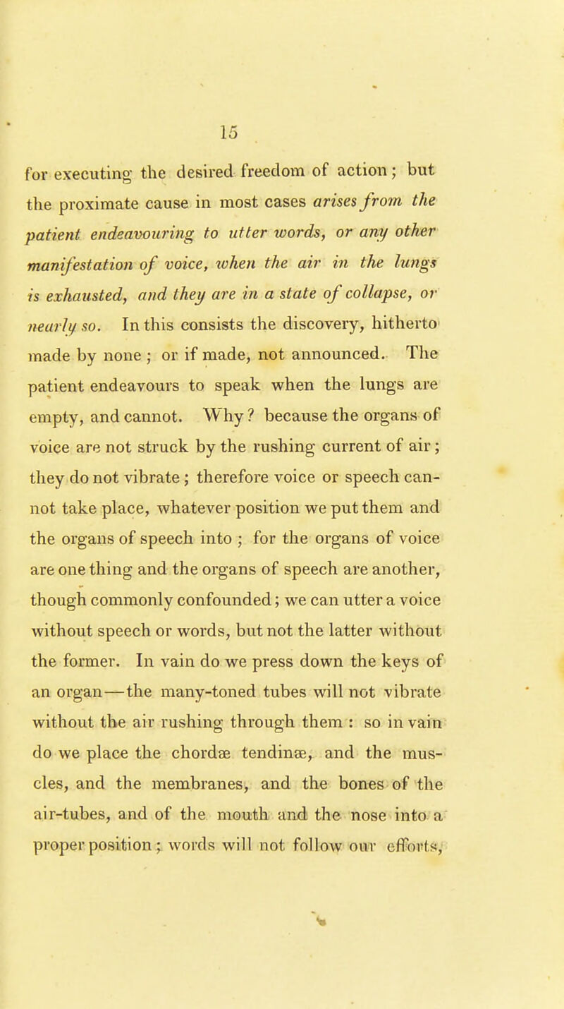 for executing the desired freedom of action; but the proximate cause in most cases arises from the patient endeavouring to utter words, or any other manifestation of voice, xohen the air in the lungs is exhausted, and they are in a state of collapse, or nearly so. In this consists the discovery, hitherto made by none ; or if made, not announced. The patient endeavours to speak when the lungs are empty, and cannot. Why ? because the organs of voice are not struck by the rushing current of air; they do not vibrate ; therefore voice or speech can- not take place, whatever position we put them and the organs of speech into ; for the organs of voice are one thing and the organs of speech are another, though commonly confounded; we can utter a voice without speech or words, but not the latter without the former. In vain do we press down the keys of an organ—the many-toned tubes will not vibrate without the air rushing through them : so in vain do we place the chordae tendinse, and the mus- cles, and the membranes, and the bones of the air-tubes, and of the mouth and the nose into a proper position; words will not follow onr efforts,