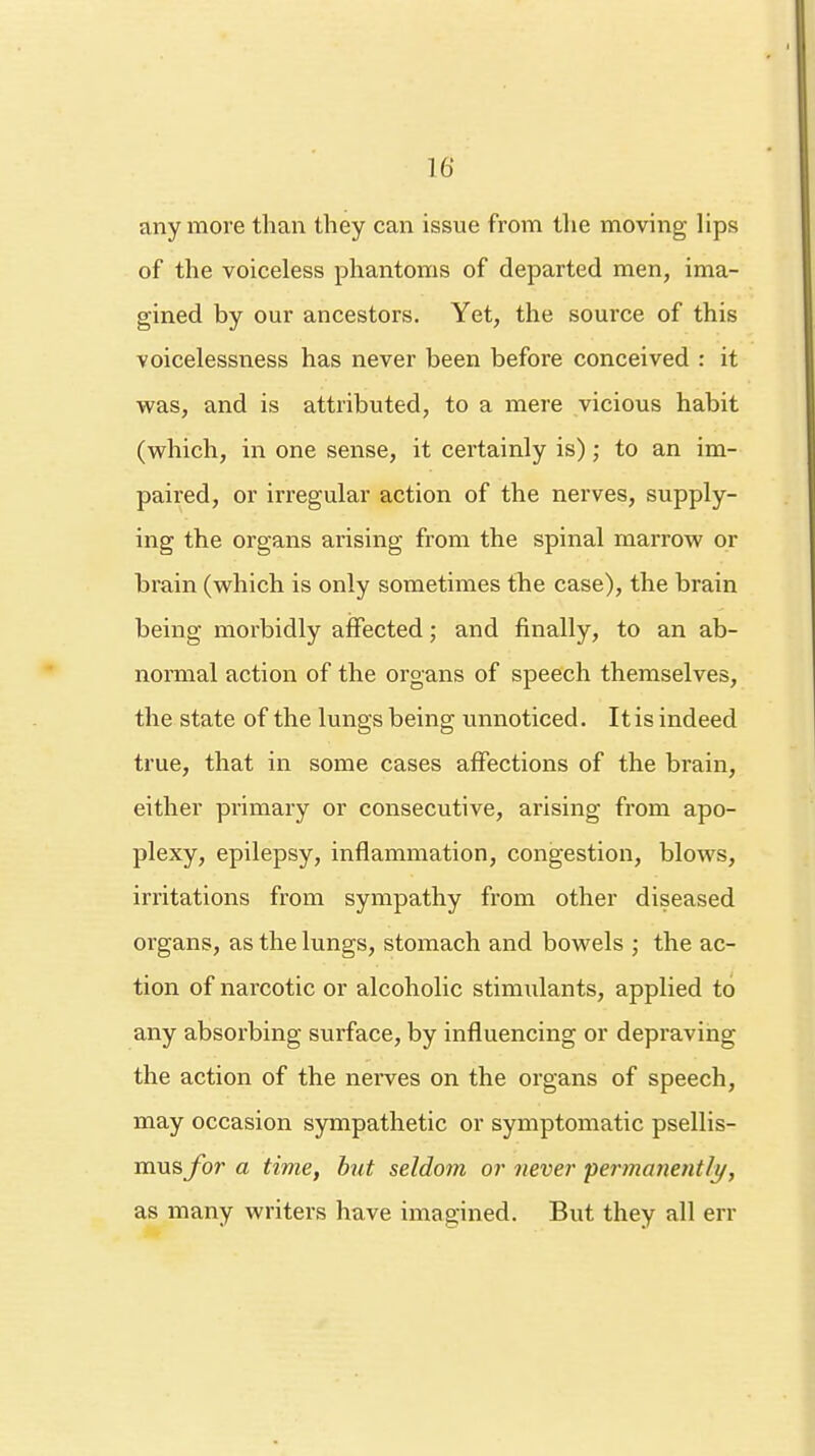 16* anymore than they can issue from the moving lips of the voiceless phantoms of departed men, ima- gined by our ancestors. Yet, the source of this voicelessness has never been before conceived : it was, and is attributed, to a mere vicious habit (which, in one sense, it certainly is); to an im- paired, or irregular action of the nerves, supply- ing the organs arising from the spinal marrow or brain (which is only sometimes the case), the brain being morbidly affected; and finally, to an ab- normal action of the organs of speech themselves, the state of the lungs being unnoticed. Itis indeed true, that in some cases affections of the brain, either primary or consecutive, arising from apo- plexy, epilepsy, inflammation, congestion, blows, irritations from sympathy from other diseased organs, as the lungs, stomach and bowels ; the ac- tion of narcotic or alcoholic stimulants, applied to any absorbing surface, by influencing or depraving the action of the nerves on the organs of speech, may occasion sympathetic or symptomatic psellis- musfor a time, but seldom or never permanently, as many writers have imagined. But they all err