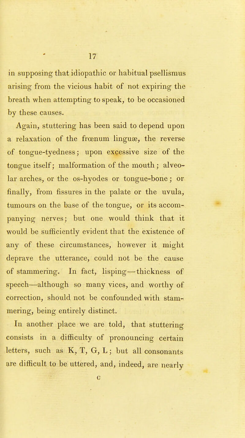in supposing that idiopathic or habitual psellisraus arising from the vicious habit of not expiring the breath when attempting to speak, to be occasioned by these causes. Again, stuttering has been said to depend upon a relaxation of the frcenum linguae, the reverse of tongue-tyedness; upon excessive size of the tongue itself; malformation of the mouth ; alveo- lar arches, or the os-hyodes or tongue-bone; or finally, from fissures in the palate or the uvula, tumours on the base of the tongue, or its accom- panying nerves; but one would think that it would be sufficiently evident that the existence of any of these circumstances, however it might deprave the utterance, could not be the cause of stammering. In fact, lisping—thickness of speech—although so many vices, and worthy of correction, should not be confounded with stam- mering, being entirely distinct. In another place we are told, that stuttering consists in a difficulty of pronouncing certain letters, such as K, T, G, L; but all consonants are difficult to be uttered, and, indeed, are nearly c