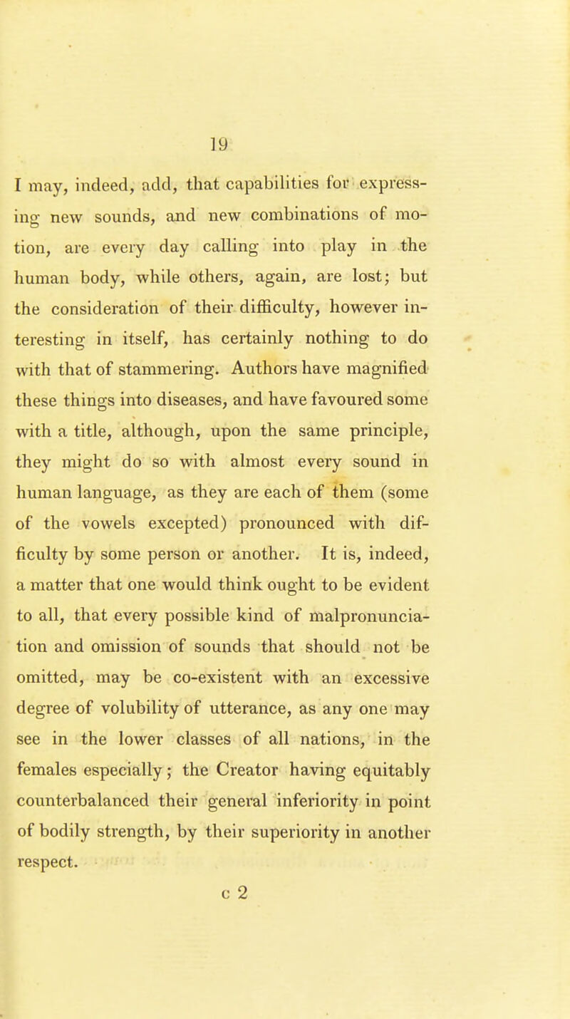 I may, indeed, add, that capabilities for express- inp- new sounds, and new combinations of mo- tion, are every day calling into play in the human body, while others, again, are lost; but the consideration of their difficulty, however in- teresting in itself, has certainly nothing to do with that of stammering. Authors have magnified these things into diseases, and have favoured some with a title, although, upon the same principle, they might do so with almost every sound in human language, as they are each of them (some of the vowels excepted) pronounced with dif- ficulty by some person or another. It is, indeed, a matter that one would think ought to be evident to all, that every possible kind of malpronuncia- tion and omission of sounds that should not be omitted, may be co-existent with an excessive degree of volubility of utterance, as any one may see in the lower classes of all nations, in the females especially; the Creator having equitably counterbalanced their general inferiority in point of bodily strength, by their superiority in another respect. c 2