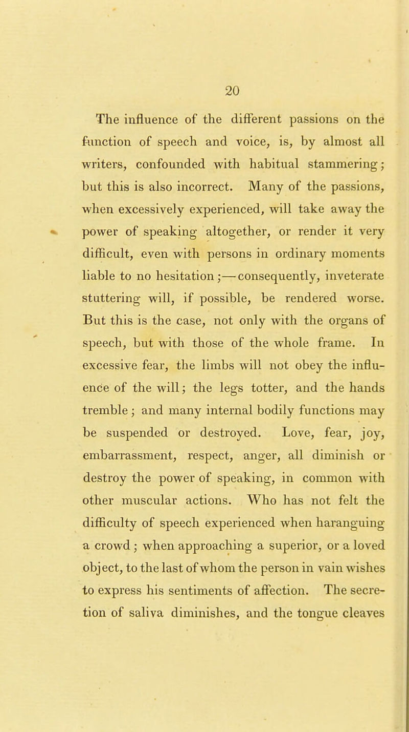 The influence of the different passions on the function of speech and voice, is, by almost all writers, confounded with habitual stammering; but this is also incorrect. Many of the passions, when excessively experienced, will take away the power of speaking altogether, or render it very difficult, even with persons in ordinary moments liable to no hesitation;—consequently, inveterate stuttering will, if possible, be rendered worse. But this is the case, not only with the organs of speech, but with those of the whole frame. In excessive fear, the limbs will not obey the influ- ence of the will; the legs totter, and the hands tremble; and many internal bodily functions may be suspended or destroyed. Love, fear, joy, embarrassment, respect, anger, all diminish or destroy the power of speaking, in common with other muscular actions. Who has not felt the difficulty of speech experienced when haranguing a crowd ; when approaching a superior, or a loved object, to the last of whom the person in vain wishes to express his sentiments of affection. The secre- tion of saliva diminishes, and the tongue cleaves