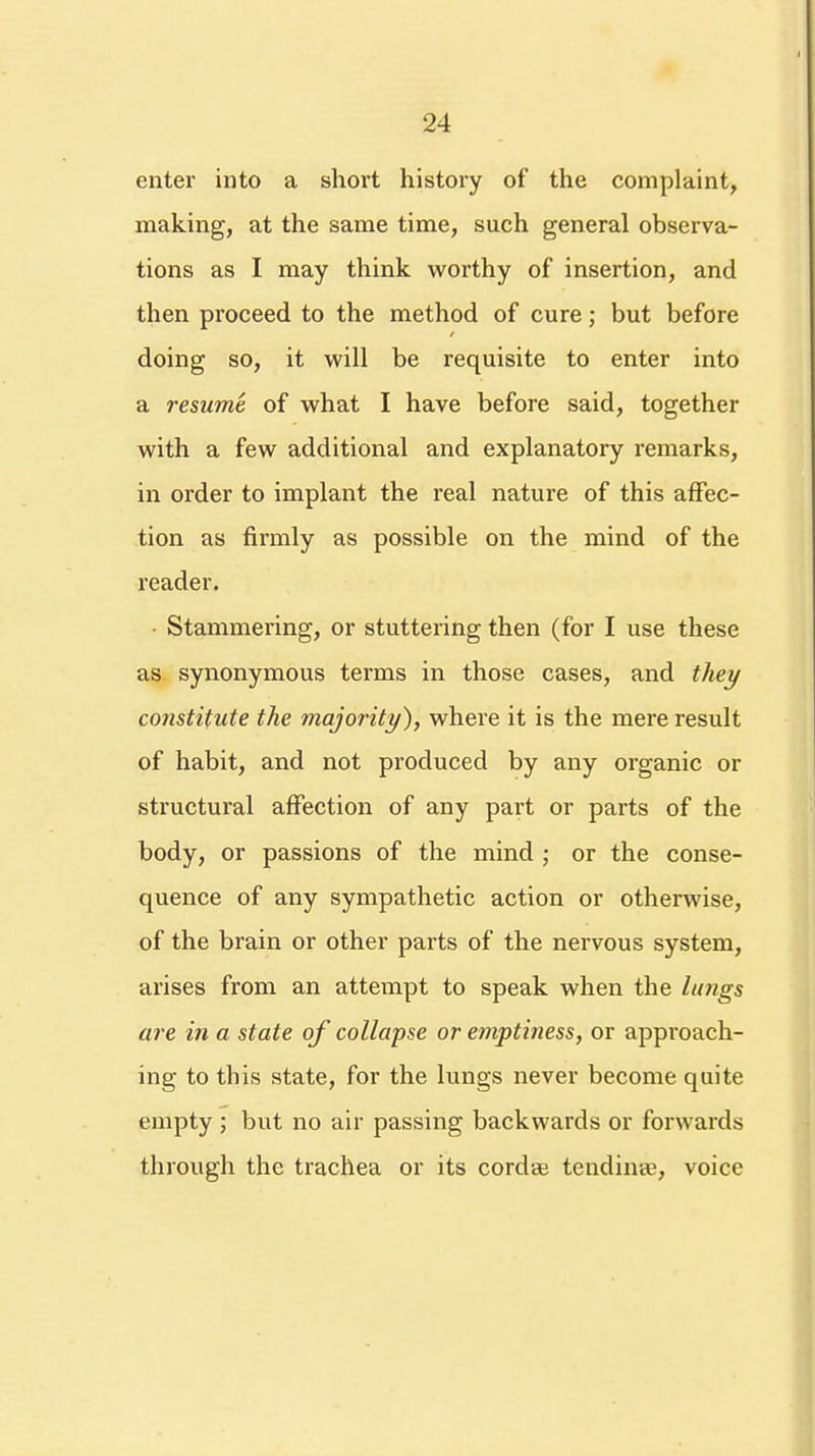 enter into a short history of the complaint, making, at the same time, such general observa- tions as I may think worthy of insertion, and then proceed to the method of cure; but before doing so, it will be requisite to enter into a resume of what I have before said, together with a few additional and explanatory remarks, in order to implant the real nature of this affec- tion as firmly as possible on the mind of the reader. • Stammering, or stuttering then (for I use these as synonymous terms in those cases, and they constitute the majority), where it is the mere result of habit, and not produced by any organic or structural affection of any part or parts of the body, or passions of the mind ; or the conse- quence of any sympathetic action or otherwise, of the brain or other parts of the nervous system, arises from an attempt to speak when the lungs are in a state of collapse or emptiness, or approach- ing to this state, for the lungs never become quite empty ; but no air passing backwards or forwards through the trachea or its cordaj tending, voice