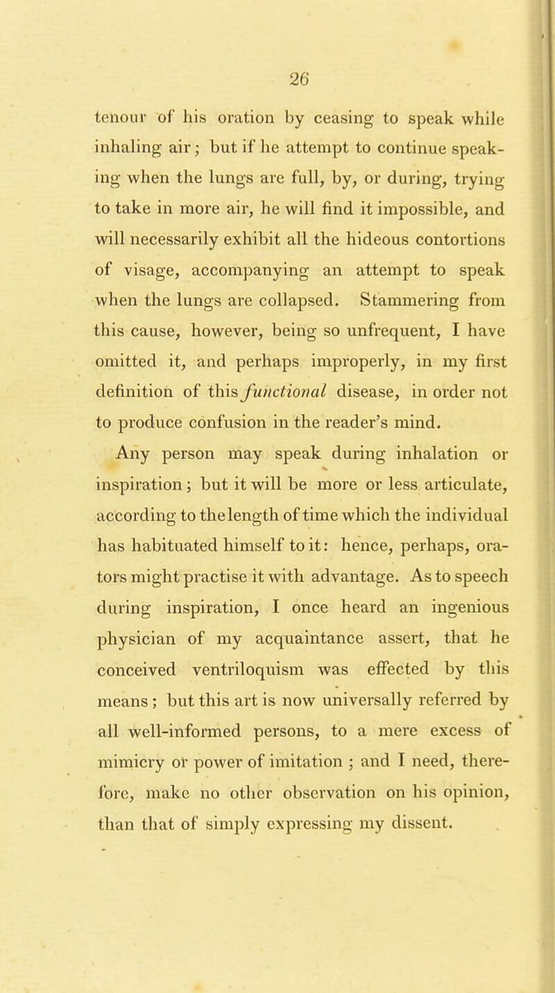 tenour of his oration by ceasing to speak while inhaling air; but if he attempt to continue speak- ing when the lungs are full, by, or during, trying to take in more air, he will find it impossible, and will necessarily exhibit all the hideous contortions of visage, accompanying an attempt to speak when the lungs are collapsed. Stammering from this cause, however, being so unfrequent, I have omitted it, and perhaps improperly, in my first definition of this functional disease, in order not to produce confusion in the reader's mind. Any person may speak during inhalation or inspiration ; but it will be more or less articulate, according to the length of time which the individual has habituated himself to it: hence, perhaps, ora- tors might practise it with advantage. As to speech during inspiration, I once heard an ingenious physician of my acquaintance assert, that he conceived ventriloquism was effected by this means; but this art is now universally referred by all well-informed persons, to a mere excess of mimicry or power of imitation ; and I need, there- lore, make no other observation on his opinion, than that of simply expressing my dissent.