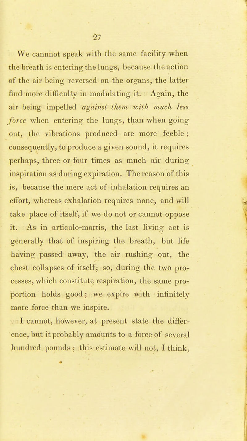 We cannnot speak with the same facility when the breath is entering the lungs, because the action of the air being reversed on the organs, the latter find more difficulty in modulating it. Again, the air being impelled against them with much less force when entering the lungs, than when going out, the vibrations produced are more feeble; consequently, to produce a given sound, it requires perhaps, three or four times as much air during inspiration as during expiration. The reason of this is, because the mere act of inhalation requires an effort, whereas exhalation requires none, and will take place of itself, if we do not or cannot oppose it. As in articulo-mortis, the last living act is generally that of inspiring the breath, but life having passed away, the air rushing out, the chest collapses of itself; so, during the two pro- cesses, which constitute respiration, the same pro- portion holds good; we expire with infinitely more force than we inspire. I cannot, however, at present state the differ- ence, but it probably amounts to a force of several hundred pounds ; this estimate will not, I think,
