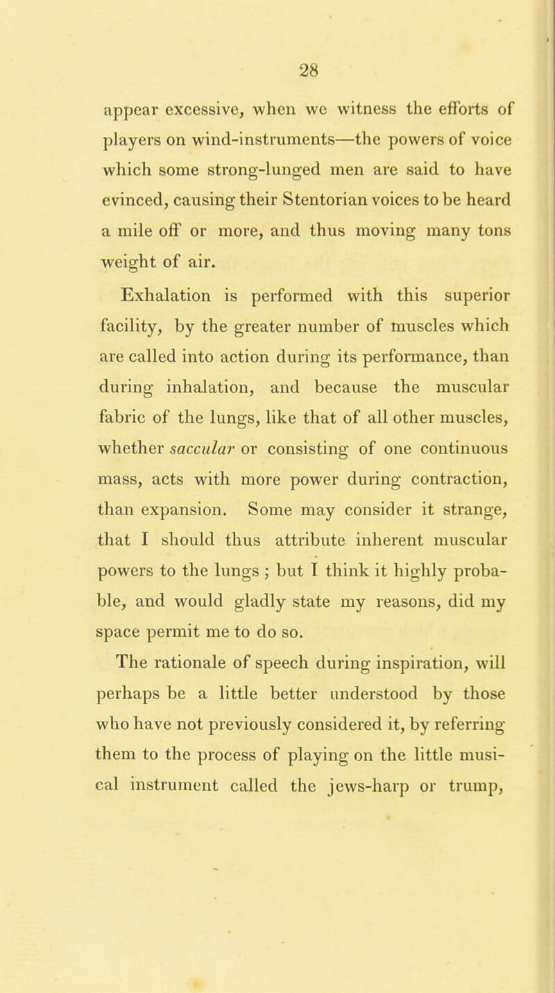 appear excessive, when we witness the efforts of players on wind-instruments—the powers of voice which some strong-lunged men are said to have evinced, causing their Stentorian voices to be heard a mile off or more, and thus moving many tons weight of air. Exhalation is performed with this superior facility, by the greater number of muscles which are called into action during its performance, than during inhalation, and because the muscular fabric of the lungs, like that of all other muscles, whether saccular or consisting of one continuous mass, acts with more power during contraction, than expansion. Some may consider it strange, that I should thus attribute inherent muscular powers to the lungs ; but I think it highly proba- ble, and would gladly state my reasons, did my space permit me to do so. The rationale of speech during inspiration, will perhaps be a little better understood by those who have not previously considered it, by referring them to the process of playing on the little musi- cal instrument called the jews-harp or trump,