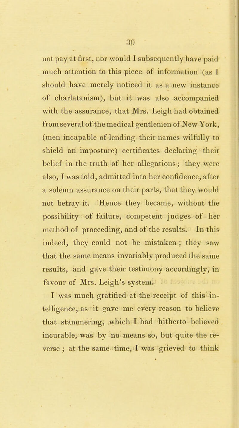 3D not pay at first, nor would I subsequently have paid much attention to this piece of information (as I should have merely noticed it as a new instance of charlatanism), but it was also accompanied with the assurance, that Mrs. Leigh had obtained from several of the medical gentlemen of New York, (men incapable of lending their names wilfully to shield an imposture) certificates declaring their belief in the truth of her allegations; they were also, I was told, admitted into her confidence, after a solemn assurance on their parts, that they would not betray it. Hence they became, without the possibility of failure, competent judges of her method of proceeding, and of the results. In this indeed, they could not be mistaken ; they saw that the same means invariably produced the same results, and gave their testimony accordingly, in favour of Mrs. Leigh's system. I was much gratified at the receipt of this in- telligence, as it gave me every reason to believe that stammering, which I had hitherto believed incurable, was by no means so, but quite the re- verse ; at the same time, I was grieved to think