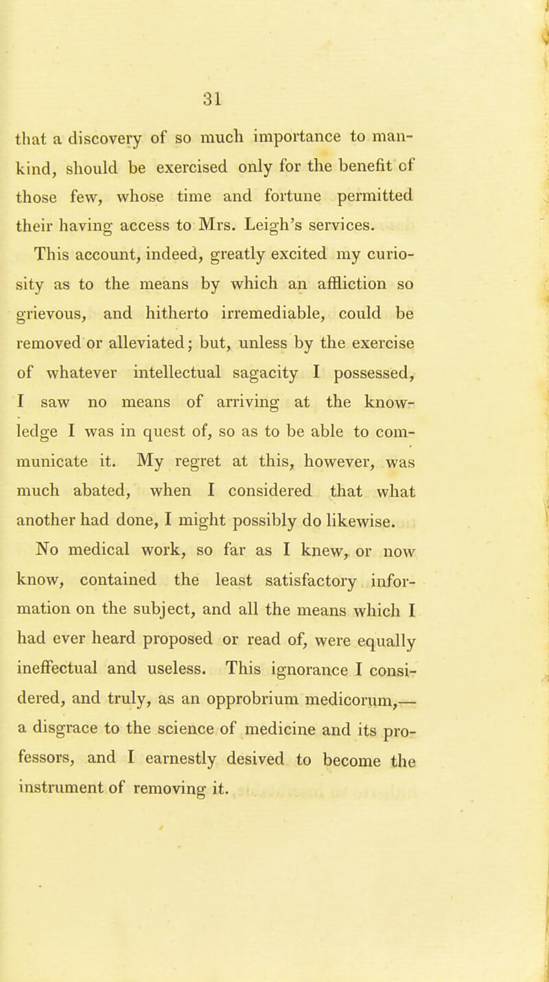 that a discovery of so much importance to man- kind, should be exercised only for the benefit of those few, whose time and fortune permitted their having access to Mrs. Leigh's services. This account, indeed, greatly excited my curio- sity as to the means by which an affliction so grievous, and hitherto irremediable, could be removed or alleviated; but, unless by the exercise of whatever intellectual sagacity I possessed, I saw no means of arriving at the know- ledge I was in quest of, so as to be able to com- municate it. My regret at this, however, was much abated, when I considered that what another had done, I might possibly do likewise. No medical work, so far as I knew, or now know, contained the least satisfactory infor- mation on the subject, and all the means which I had ever heard proposed or read of, were equally ineffectual and useless. This ignorance I consi- dered, and truly, as an opprobrium medicorum,— a disgrace to the science of medicine and its pro- fessors, and I earnestly desived to become the instrument of removing it.
