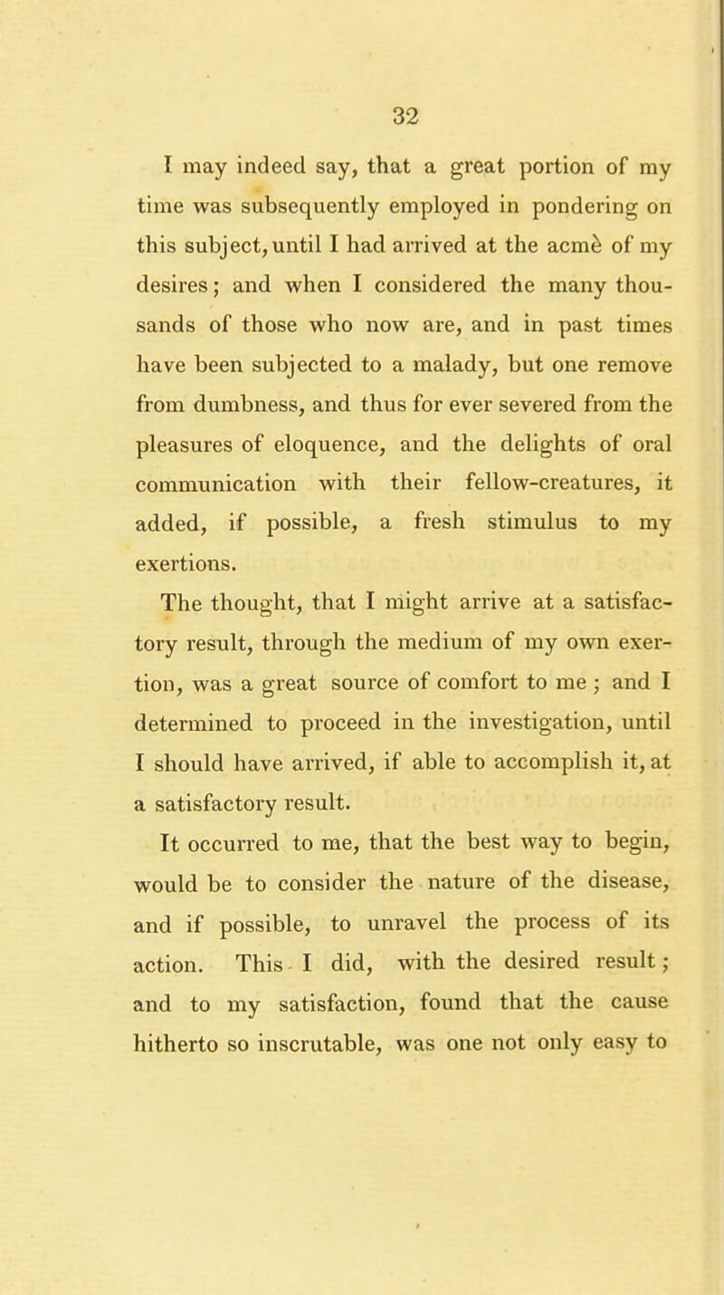 I may indeed say, that a great portion of my time was subsequently employed in pondering on this subject, until I had arrived at the acme of my desires; and when I considered the many thou- sands of those who now are, and in past times have been subjected to a malady, but one remove from dumbness, and thus for ever severed from the pleasures of eloquence, and the delights of oral communication with their fellow-creatures, it added, if possible, a fresh stimulus to my exertions. The thought, that I might arrive at a satisfac- tory result, through the medium of my own exer- tion, was a great source of comfort to me ; and I determined to proceed in the investigation, until I should have arrived, if able to accomplish it, at a satisfactory result. It occurred to me, that the best way to begin, would be to consider the nature of the disease, and if possible, to unravel the process of its action. This I did, with the desired result; and to my satisfaction, found that the cause hitherto so inscrutable, was one not only easy to