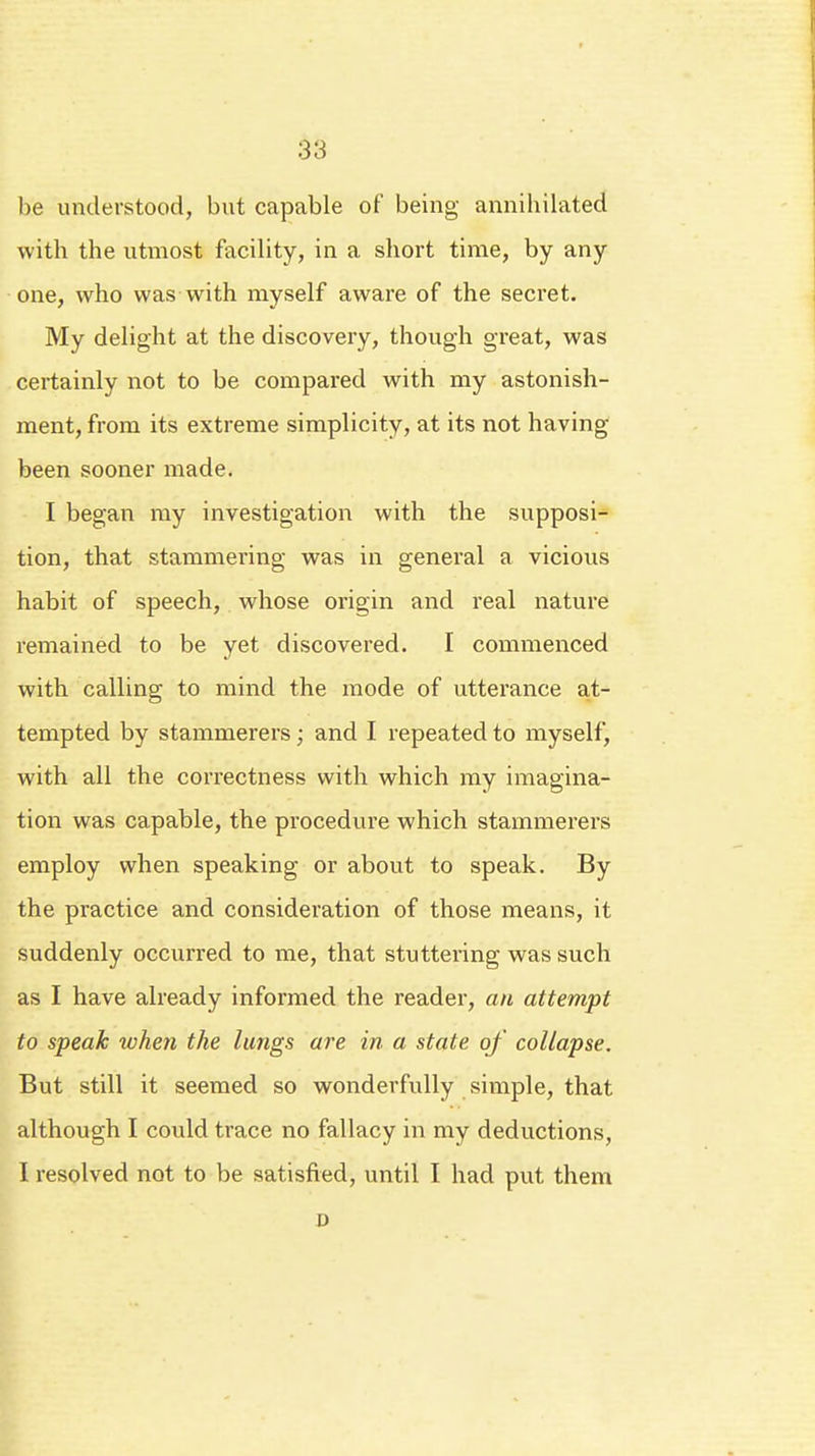be understood, but capable of being annihilated with the utmost facility, in a short time, by any one, who was with myself aware of the secret. My delight at the discovery, though great, was certainly not to be compared with my astonish- ment, from its extreme simplicity, at its not having been sooner made. I began my investigation with the supposi- tion, that stammering was in general a vicious habit of speech, whose origin and real nature remained to be yet discovered. I commenced with calling to mind the mode of utterance at- tempted by stammerers; and I repeated to myself, with all the correctness with which my imagina- tion was capable, the procedure which stammerers employ when speaking or about to speak. By the practice and consideration of those means, it suddenly occurred to me, that stuttering was such as I have already informed the reader, an attempt to speak when the lungs are in a state of collapse. But still it seemed so wonderfully simple, that although I could trace no fallacy in my deductions, I resolved not to be satisfied, until I had put them D