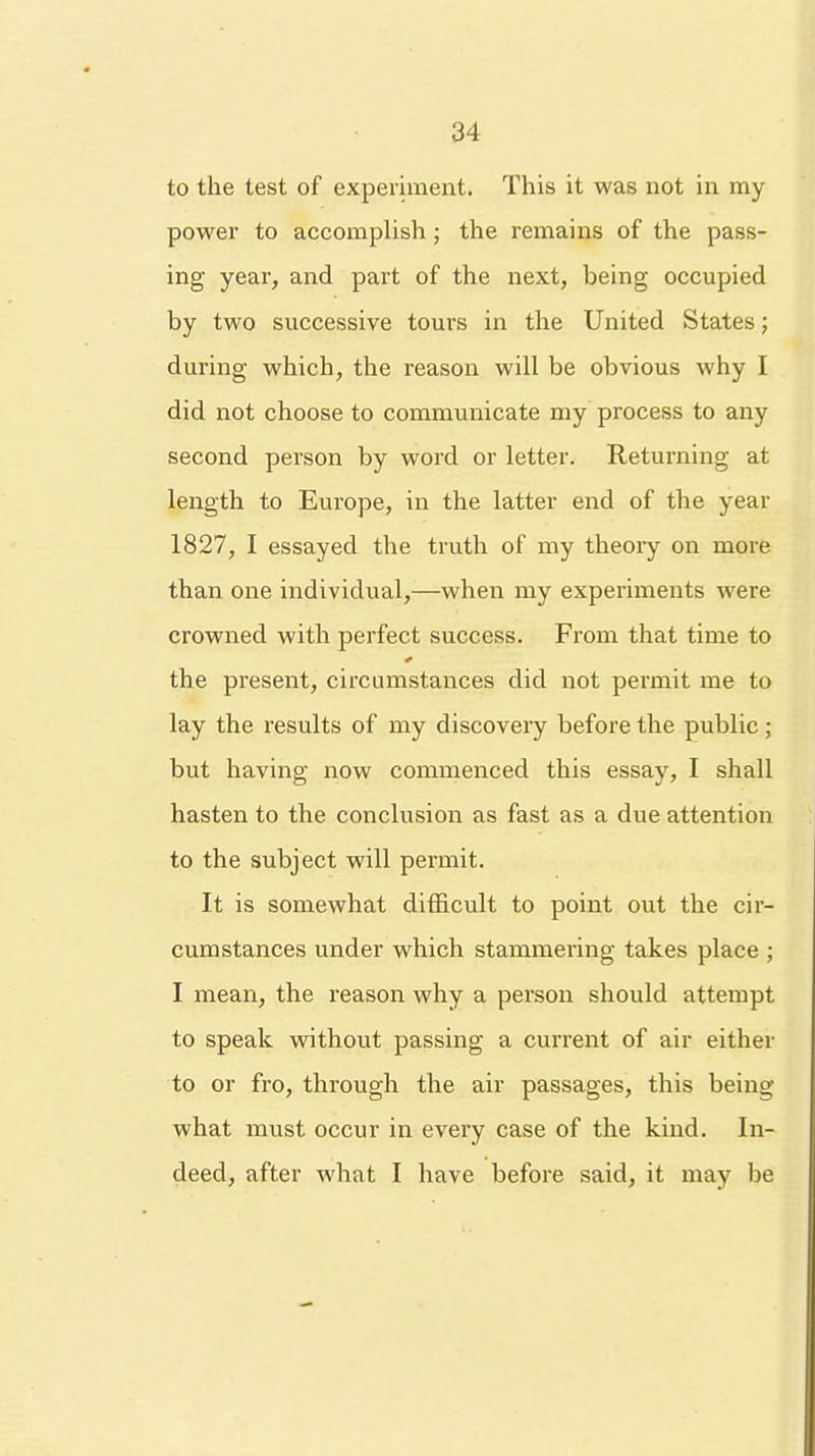 to the test of experiment. This it was not in my power to accomplish; the remains of the pass- ing year, and part of the next, being occupied by two successive tours in the United States; during which, the reason will be obvious why I did not choose to communicate my process to any second person by word or letter. Returning at length to Europe, in the latter end of the year 1827, I essayed the truth of my theory on more than one individual,—when my experiments were crowned with perfect success. From that time to the present, circumstances did not permit me to lay the results of my discovery before the public; but having now commenced this essay, I shall hasten to the conclusion as fast as a due attention to the subject will permit. It is somewhat difficult to point out the cir- cumstances under which stammering takes place ; I mean, the reason why a person should attempt to speak without passing a current of air either to or fro, through the air passages, this being what must occur in every case of the kind. In- deed, after what I have before said, it may be
