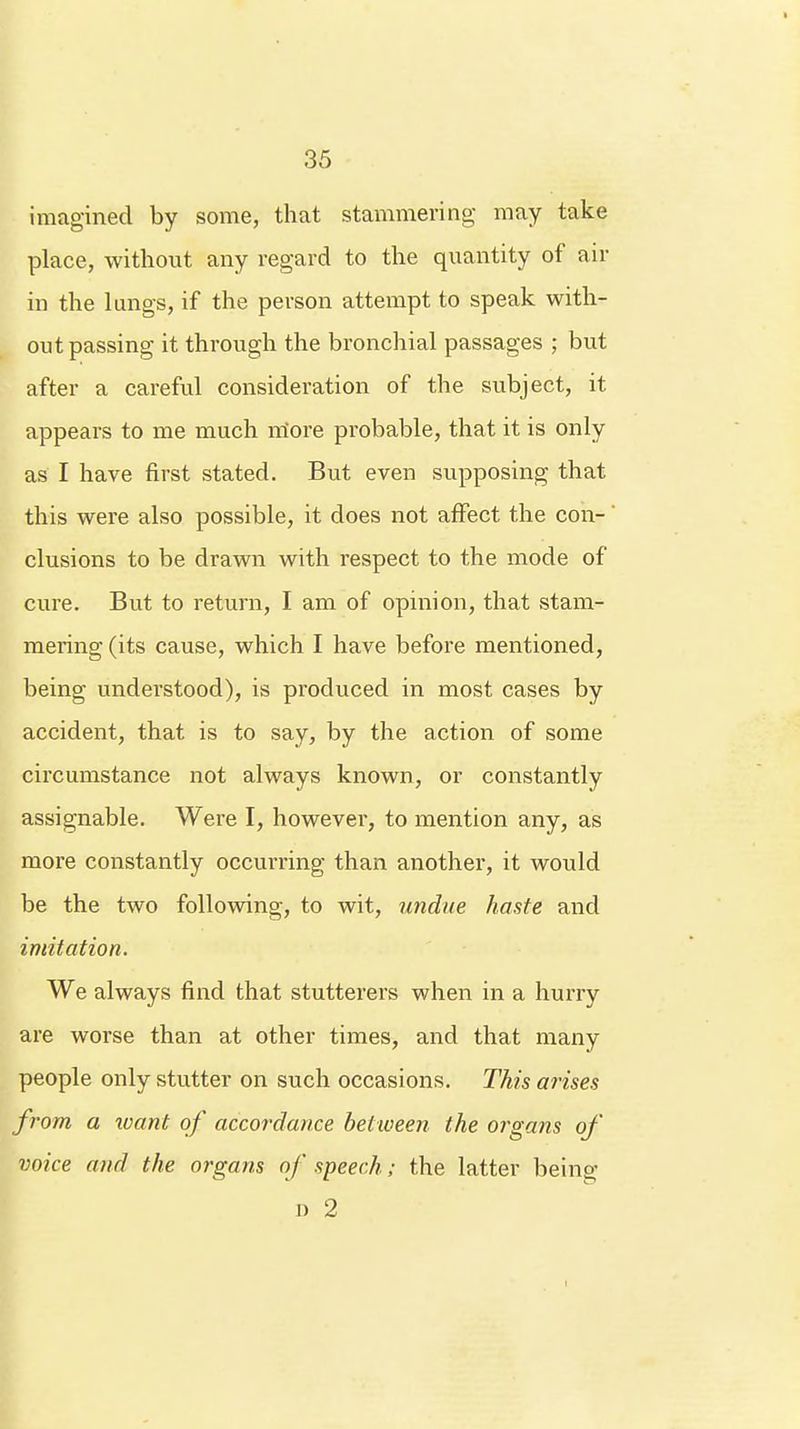 imagined by some, that stammering may take place, without any regard to the quantity of air in the lungs, if the person attempt to speak with- out passing it through the bronchial passages ; but after a careful consideration of the subject, it appears to me much more probable, that it is only as I have first stated. But even supposing that this were also possible, it does not affect the con- clusions to be drawn with respect to the mode of cure. But to return, I am of opinion, that stam- mering (its cause, which I have before mentioned, being understood), is produced in most cases by accident, that is to say, by the action of some circumstance not always known, or constantly assignable. Were I, however, to mention any, as more constantly occurring than another, it would be the two following, to wit, undue haste and imitation. We always find that stutterers when in a hurry are worse than at other times, and that many people only stutter on such occasions. This arises from a want of accordance between the organs of voice and the organs of speech; the latter being D 2 I