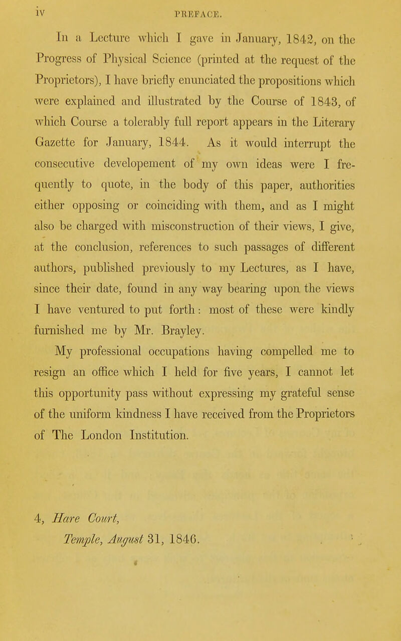 In a Lecture which I gave in January, 1842, on the Progress of Physical Science (printed at the request of the Proprietors), I have briefly enunciated the propositions which were explained and illustrated by the Course of 1843, of which Course a tolerably full report appears in the Literary Gazette for January, 1844. As it would interrupt the consecutive developement of my own ideas were I fre- quently to quote, in the body of this paper, authorities either opposing or coinciding with them, and as I might also be charged with misconstruction of their views, I give, at the conclusion, references to such passages of different authors, published previously to my Lectures, as I have, since then date, found in any way bearing upon the views I have ventured to put forth: most of these were kindly furnished me by Mr. Brayley. My professional occupations having compelled me to resign an office which I held for five years, I cannot let this opportunity pass without expressing my grateful sense of the uniform kindness I have received from the Proprietors of The London Institution. 4, Hare Court, Temple, August 31, 1846. t