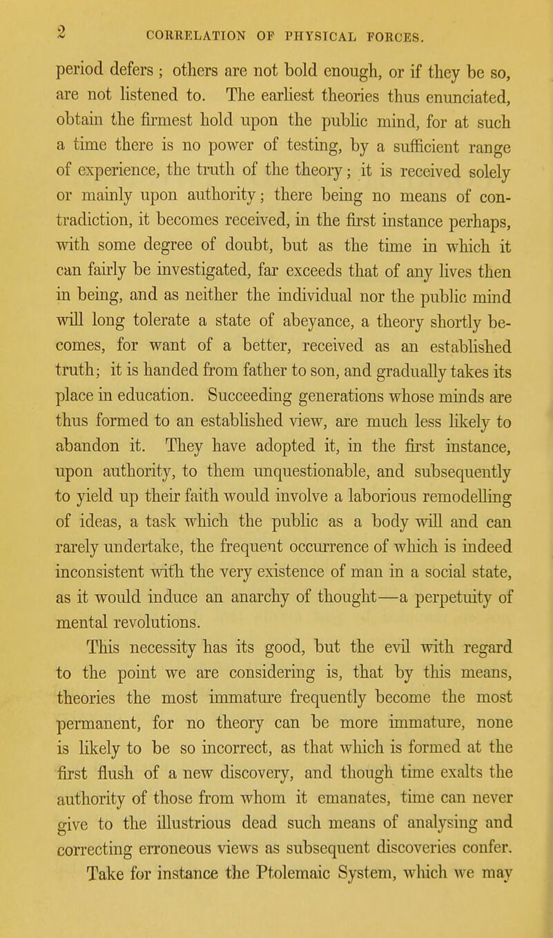 period defers ; others are not bold enough, or if they be so, are not listened to. The earliest theories thus enunciated, obtain the firmest hold upon the public mind, for at such a time there is no power of testing, by a sufficient range of experience, the truth of the theory; it is received solely or mainly upon authority; there being no means of con- tradiction, it becomes received, in the first instance perhaps, with some degree of doubt, but as the time in which it can fairly be investigated, far exceeds that of any lives then in being, and as neither the individual nor the public mind will long tolerate a state of abeyance, a theory shortly be- comes, for want of a better, received as an established truth; it is handed from father to son, and gradually takes its place in education. Succeeding generations whose minds are thus formed to an established view, are much less likely to abandon it. They have adopted it, in the first instance, upon authority, to them unquestionable, and subsequently to yield up their faith would involve a laborious remodelling of ideas, a task which the public as a body will and can rarely undertake, the frequent occurrence of which is indeed inconsistent with the very existence of man in a social state, as it would induce an anarchy of thought—a perpetuity of mental revolutions. This necessity has its good, but the evil with regard to the point we are considering is, that by this means, theories the most immature frequently become the most permanent, for no theory can be more immature, none is likely to be so incorrect, as that which is formed at the first flush of a new discovery, and though time exalts the authority of those from whom it emanates, time can never give to the illustrious dead such means of analysing and correcting erroneous views as subsequent discoveries confer. Take for instance the Ptolemaic System, which we may