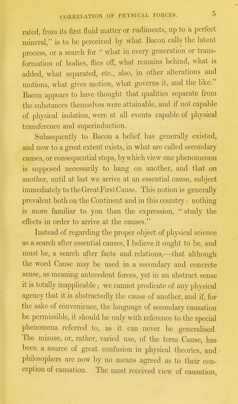 rated, from its first fluid matter or rudiments, up to a perfect mineral, is to be perceived by what Bacon calls the latent process, or a search for  what in every generation or trans- formation of bodies, flies off, what remains behind, what is added, what separated, etc., also, in other alterations and motions, what gives motion, what governs it, and the like. Bacon appears to have thought that qualities separate from the substances themselves were attainable, and if not capable of physical isolation, were at all events capable of physical transference and superinduction. Subsequently to Bacon a belief has generally existed, and now to a great extent exists, in what are called secondary causes, or consequential steps, by which view one phenomenon is supposed necessarily to hang on another, and that on another, until at last we arrive at an essential cause, subject immediately to the Great First Cause. This notion is generally prevalent both on the Continent and in this country : nothing is more familiar to you than the expression,  study the effects in order to arrive at the causes. Instead of regarding the proper object of physical science as a search after essential causes, I believe it ought to be, and must be, a search after facts and relations,—that although the word Cause may be used in a secondary and concrete sense, as meaning antecedent forces, yet in an abstract sense it is totally inapplicable; we cannot predicate of any physical agency that it is abstractedly the cause of another, and if, for the sake of convenience, the language of secondary causation be permissible, it should be only with reference to the special phenomena referred to, as it can never be generalised. The misuse, or, rather, varied use, of the term Cause, has been a source of great confusion in physical theories, and philosophers arc now by no means agreed as to then con- ception of causation. The most received view of causation,