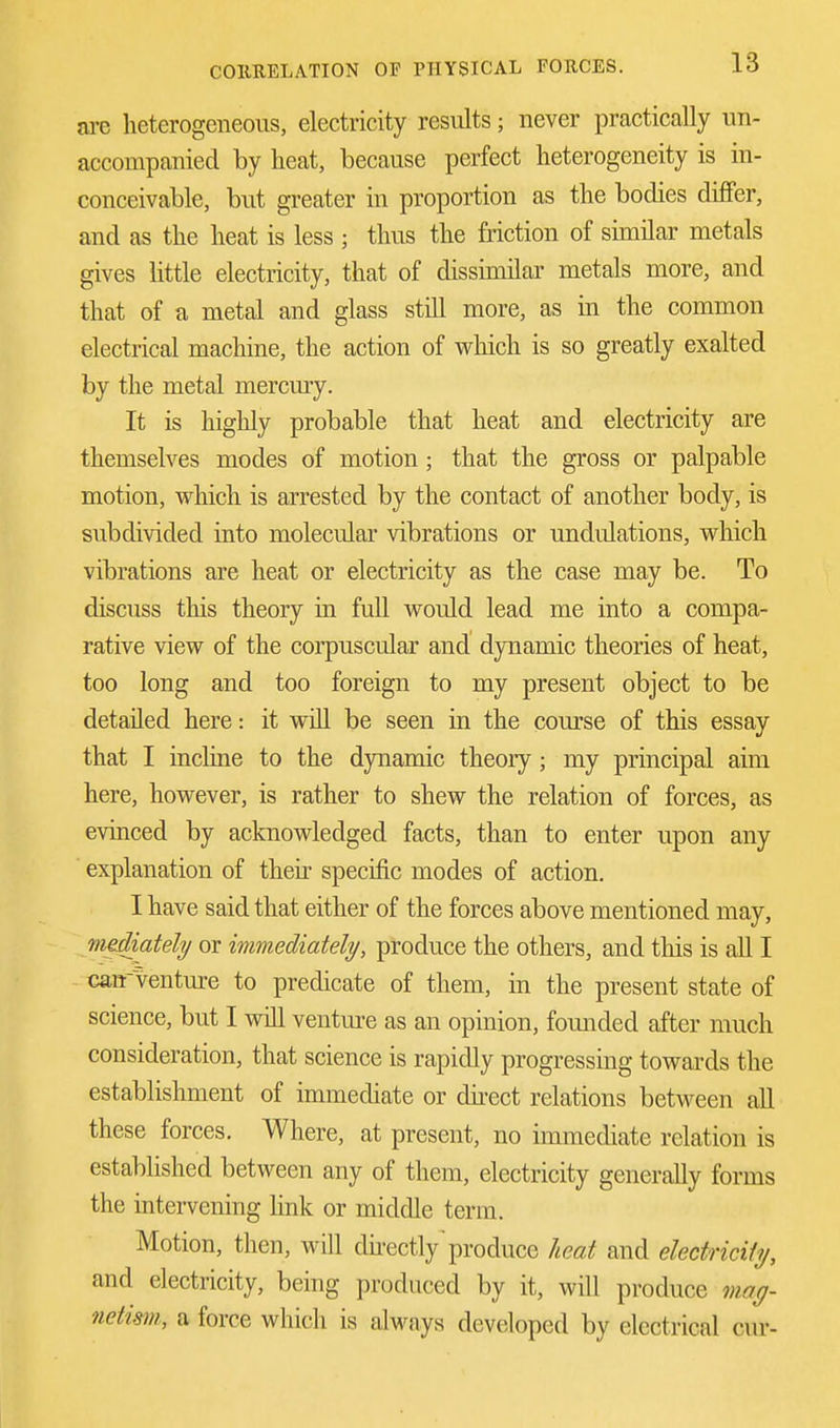 axe heterogeneous, electricity results; never practically un- accompanied by heat, because perfect heterogeneity is in- conceivable, but greater in proportion as the bodies differ, and as the heat is less ; thus the friction of similar metals gives little electricity, that of dissimilar metals more, and that of a metal and glass still more, as in the common electrical machine, the action of which is so greatly exalted by the metal mercury. It is highly probable that heat and electricity are themselves modes of motion ; that the gross or palpable motion, which is arrested by the contact of another body, is subdivided into molecular vibrations or undulations, which vibrations are heat or electricity as the case may be. To discuss this theory in full would lead me into a compa- rative view of the corpuscular and dynamic theories of heat, too long and too foreign to my present object to be detailed here: it will be seen in the course of this essay that I incline to the dynamic theory ; my principal aim here, however, is rather to shew the relation of forces, as evinced by acknowledged facts, than to enter upon any explanation of their specific modes of action. I have said that either of the forces above mentioned may, mediately or immediately, produce the others, and this is all I cairventure to predicate of them, in the present state of science, but I will venture as an opinion, founded after much consideration, that science is rapidly progressing towards the establishment of immediate or direct relations between all these forces. Where, at present, no immediate relation is established between any of them, electricity generally forms the intervening link or middle term. Motion, then, will directly'produce heat and electricity, and electricity, being produced by it, will produce mag- netism, a force which is always developed by electrical cur-
