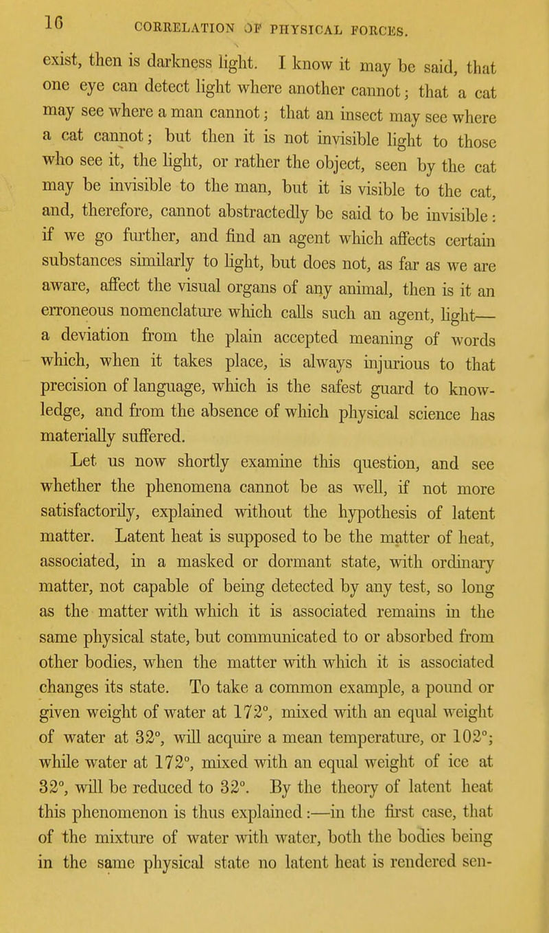 exist, then is darkness light. I know it may be said, that one eye can detect light where another cannot j that a cat may see where a man cannot; that an insect may see where a cat cannot; but then it is not invisible light to those who see it, the light, or rather the object, seen by the cat may be invisible to the man, but it is visible to the cat, and, therefore, cannot abstractedly be said to be invisible: if we go further, and find an agent which affects certain substances similarly to light, but does not, as far as we are aware, affect the visual organs of any animal, then is it an erroneous nomenclature which calls such an agent, light a deviation from the plain accepted meaning of words which, when it takes place, is always injurious to that precision of language, which is the safest guard to know- ledge, and from the absence of which physical science has materially suffered. Let us now shortly examine this question, and see whether the phenomena cannot be as well, if not more satisfactorily, explained without the hypothesis of latent matter. Latent heat is supposed to be the matter of heat, associated, in a masked or dormant state, with ordinary matter, not capable of being detected by any test, so long as the matter with which it is associated remains in the same physical state, but communicated to or absorbed from other bodies, when the matter with which it is associated changes its state. To take a common example, a pound or given weight of water at 172°, mixed with an equal weight of water at 32°, will acquire a mean temperature, or 102°; while water at 172°, mixed with an equal weight of ice at 32°, will be reduced to 32°. By the theory of latent heat this phenomenon is thus explained:—in the first case, that of the mixture of water with water, both the bodies being in the same physical state no latent heat is rendered sen-