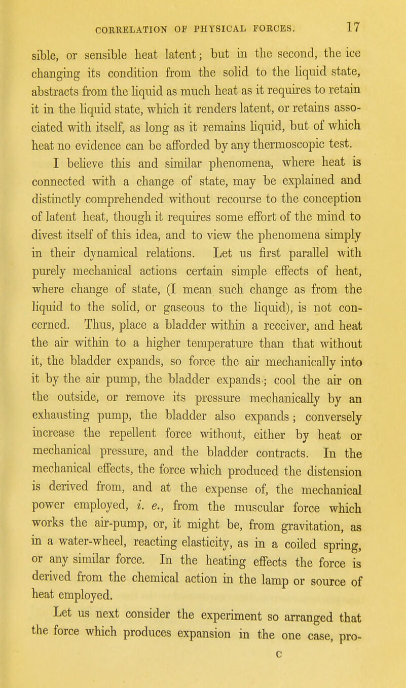 sible, or sensible heat latent; but in the second, the ice changing its condition from the solid to the liquid state, abstracts from the liquid as much heat as it requires to retain it in the liquid state, which it renders latent, or retains asso- ciated with itself, as long as it remains liquid, but of which heat no evidence can be afforded by any thermoscopic test. I believe this and similar phenomena, where heat is connected with a change of state, may be explained and distinctly comprehended without recourse to the conception of latent heat, though it requires some effort of the mind to divest itself of this idea, and to view the phenomena simply in their dynamical relations. Let us first parallel with purely mechanical actions certain simple effects of heat, where change of state, (I mean such change as from the liquid to the solid, or gaseous to the liquid), is not con- cerned. Thus, place a bladder within a receiver, and heat the air within to a higher temperature than that without it, the bladder expands, so force the air mechanically into it by the air pump, the bladder expands; cool the air on the outside, or remove its pressure mechanically by an exhausting pump, the bladder also expands; conversely increase the repellent force without, either by heat or mechanical pressure, and the bladder contracts. In the mechanical effects, the force which produced the distension is derived from, and at the expense of, the mechanical power employed, i. e., from the muscular force which works the air-pump, or, it might be, from gravitation, as in a water-wheel, reacting elasticity, as in a coiled spring, or any similar force. In the heating effects the force is derived from the chemical action in the lamp or source of heat employed. Let us next consider the experiment so arranged that the force which produces expansion in the one case, pro- c